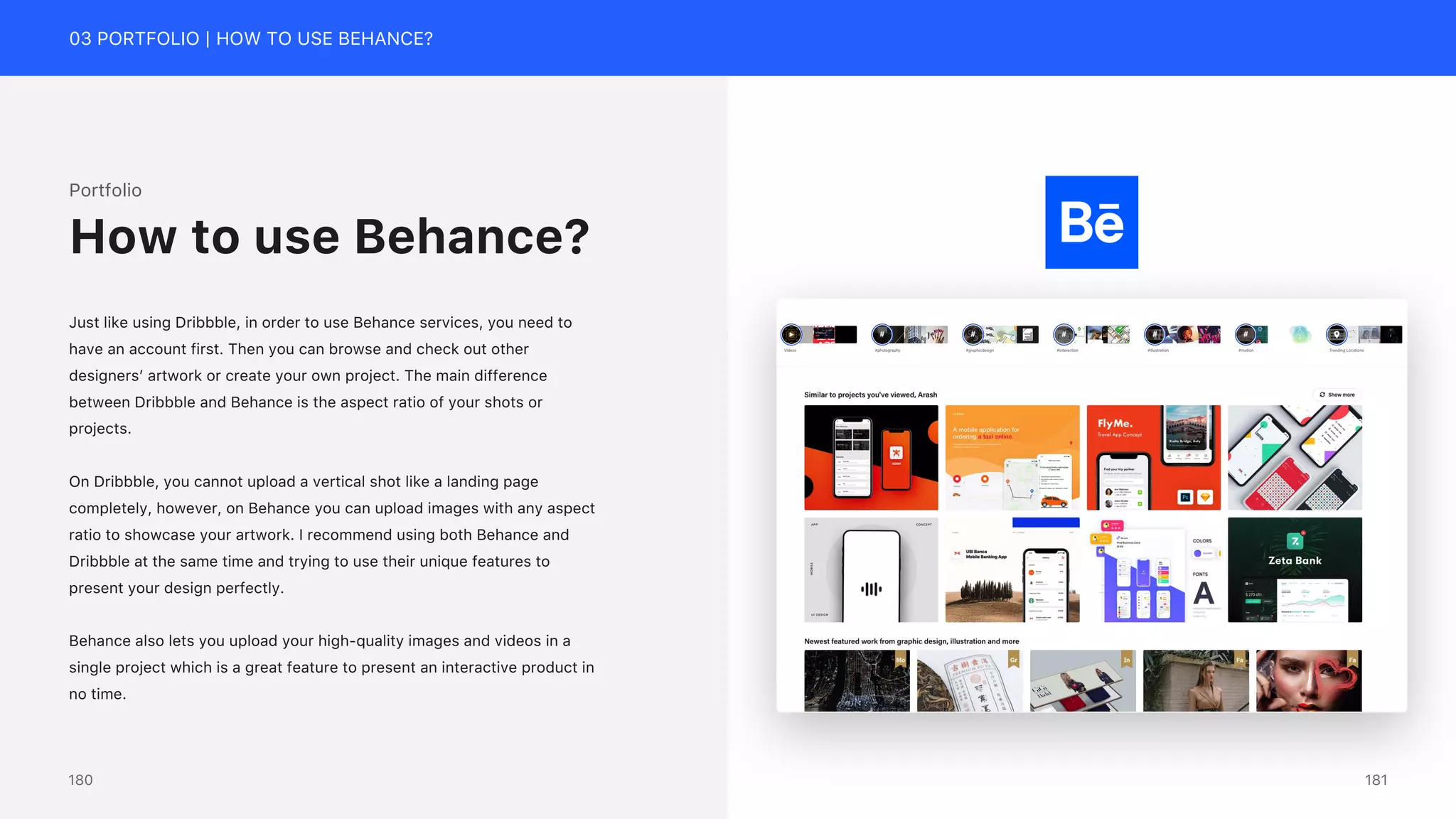 03 PORTFOLIO | HOW TO USE BEHANCE?
Portfolio
Just like using Dribbble, in order to use Behance services, you need to
have an account first. Then you can browse and check out other
designers&rsquo; artwork or create your own project. The main difference
between Dribbble and Behance is the aspect ratio of your shots or
projects.
On Dribbble, you cannot upload a vertical shot like a landing page
completely, however, on Behance you can upload images with any aspect
ratio to showcase your artwork. I recommend using both Behance and
Dribbble at the same time and trying to use their unique features to
present your design perfectly.
Behance also lets you upload your high-quality images and videos in a
single project which is a great feature to present an interactive product in
no time.
How to use Behance?
181
180
 