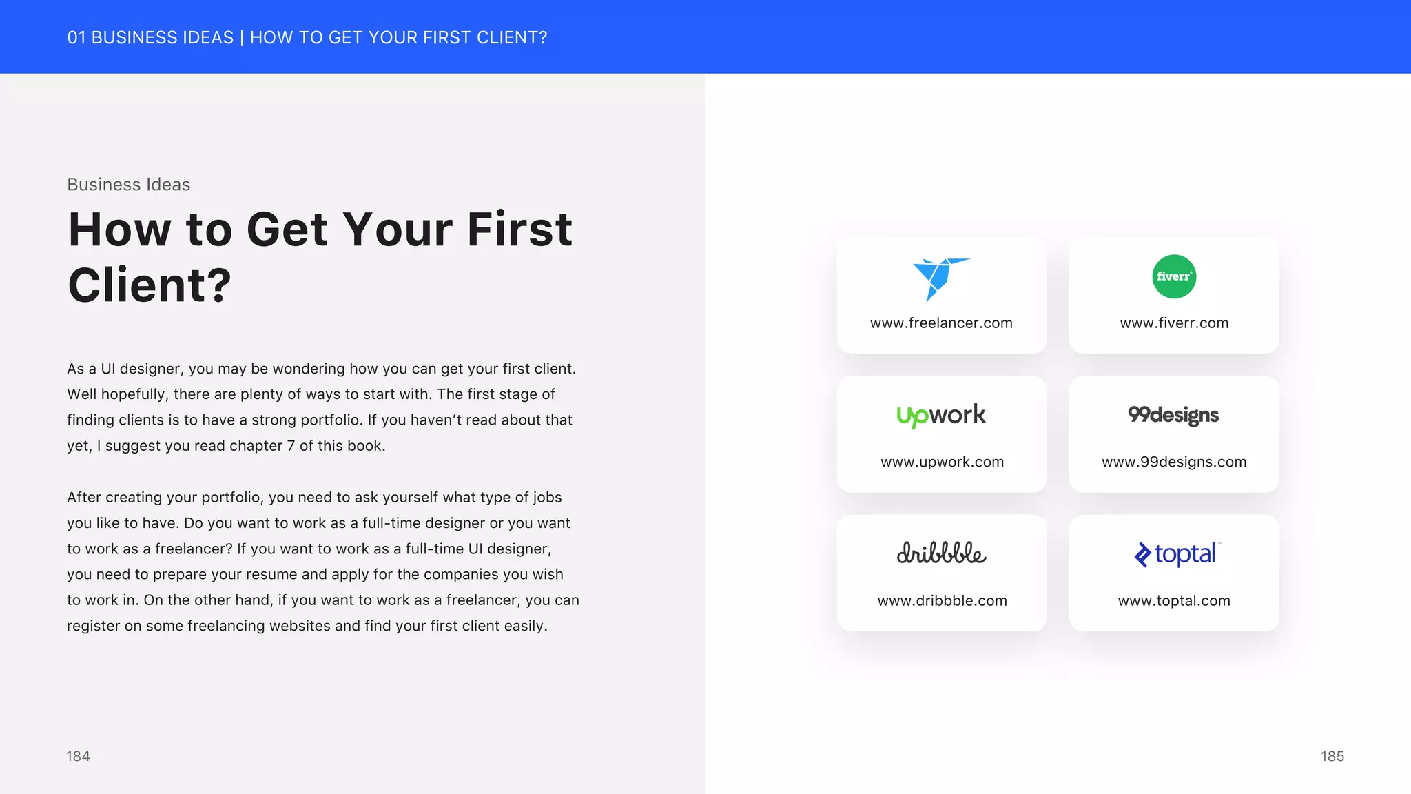 01 BUSINESS IDEAS | HOW TO GET YOUR FIRST CLIENT?
Business Ideas
As a UI designer, you may be wondering how you can get your first client.
Well hopefully, there are plenty of ways to start with. The first stage of
finding clients is to have a strong portfolio. If you haven&rsquo;t read about that
yet, I suggest you read chapter 7 of this book.
After creating your portfolio, you need to ask yourself what type of jobs
you like to have. Do you want to work as a full-time designer or you want
to work as a freelancer? If you want to work as a full-time UI designer,
you need to prepare your resume and apply for the companies you wish
to work in. On the other hand, if you want to work as a freelancer, you can
register on some freelancing websites and find your first client easily.
How to Get Your First
Client?
www.freelancer.com www.fiverr.com
www.upwork.com www.99designs.com
www.dribbble.com www.toptal.com
185
184
 
