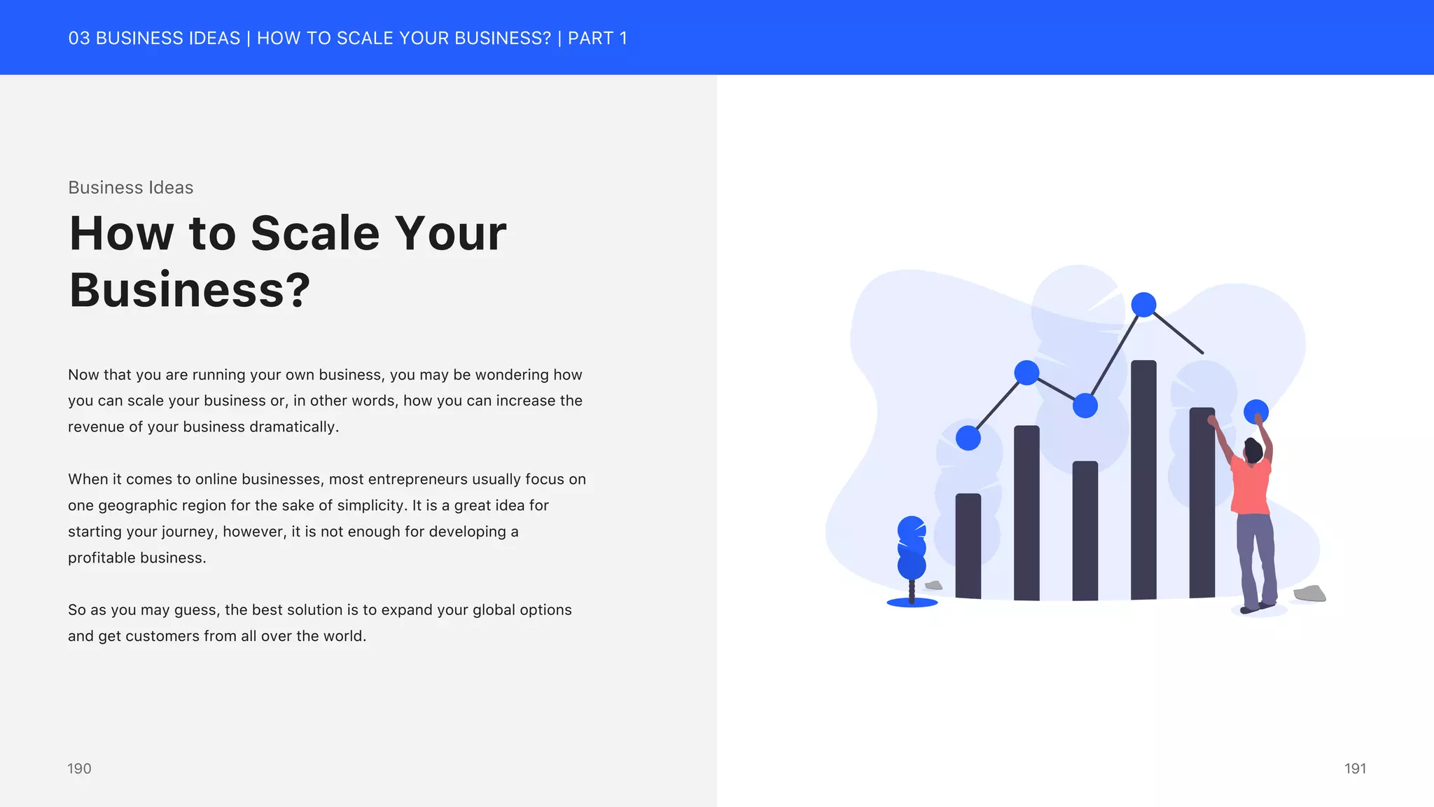 03 BUSINESS IDEAS | HOW TO SCALE YOUR BUSINESS? | PART 1
Business Ideas
Now that you are running your own business, you may be wondering how
you can scale your business or, in other words, how you can increase the
revenue of your business dramatically.
When it comes to online businesses, most entrepreneurs usually focus on
one geographic region for the sake of simplicity. It is a great idea for
starting your journey, however, it is not enough for developing a
profitable business.
So as you may guess, the best solution is to expand your global options
and get customers from all over the world.
How to Scale Your
Business?
191
190
 