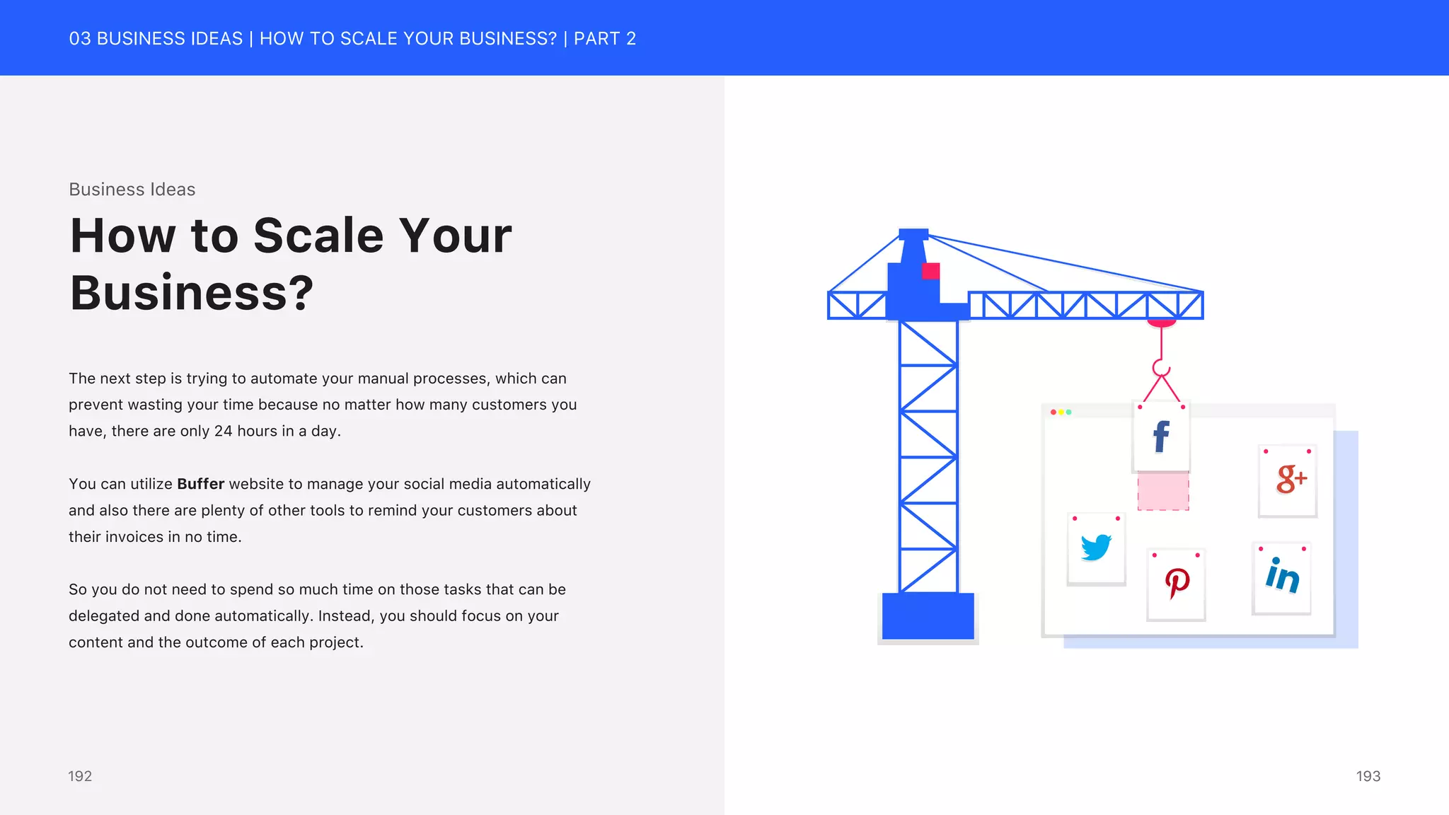 03 BUSINESS IDEAS | HOW TO SCALE YOUR BUSINESS? | PART 2
Business Ideas
The next step is trying to automate your manual processes, which can
prevent wasting your time because no matter how many customers you
have, there are only 24 hours in a day.
You can utilize Buffer website to manage your social media automatically
and also there are plenty of other tools to remind your customers about
their invoices in no time.
So you do not need to spend so much time on those tasks that can be
delegated and done automatically. Instead, you should focus on your
content and the outcome of each project.
How to Scale Your
Business?
193
192
 