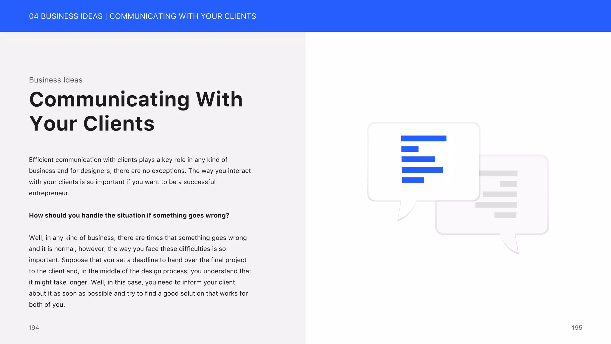 04 BUSINESS IDEAS | COMMUNICATING WITH YOUR CLIENTS
Business Ideas
Efficient communication with clients plays a key role in any kind of
business and for designers, there are no exceptions. The way you interact
with your clients is so important if you want to be a successful
entrepreneur.
How should you handle the situation if something goes wrong?
Well, in any kind of business, there are times that something goes wrong
and it is normal, however, the way you face these difficulties is so
important. Suppose that you set a deadline to hand over the final project
to the client and, in the middle of the design process, you understand that
it might take longer. Well, in this case, you need to inform your client
about it as soon as possible and try to find a good solution that works for
both of you.
Communicating With
Your Clients
195
194
 