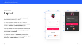 01 DESIGN BASICS | LAYOUT
Design Basics
The way we show the information in an app or website is so
important when it comes to UI/UX design.
You should not look for a specific right way to create your
composition. You can create a layout based on your own need as
long as it is consistent and understandable to users.
As you can see in the pictures on the right, both screens are well
designed. Although the spacing is different, the composition is
absolutely clear and consistent.
You need to pay attention to consistency a lot while you are
designing a user interface. No matter what kind of platforms you’re
designing for, the same rules apply to all of them.
Layout
Or sign in with
Facebook Google +
Sign in
Email
design@aonemedia.co
Password
Forgot?
*************
125PX 125PX
50PX
50PX
50PX
50PX
50PX
Or sign in with
Facebook Google +
Sign in
Email
design@aonemedia.co
Password
Forgot?
*************
140PX 140PX
20PX
20PX
20PX
20PX
20PX
20PX
17
16
 