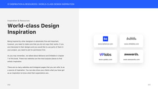 01 INSPIRATION & RESOURCES | WORLD-CLASS DESIGN INSPIRATION
Inspiration & Resources
Being inspired by other designers is absolutely fine and important,
however, you need to make sure that you do not copy their works. If you
are interested in their designs and you would like to use parts of them in
your project, you need to ask for permission first.
As you may remember, we talked about Behance and Dribbble in chapter
7 of this book. These two websites are the most popular places to find
artistic inspiration.
There are so many websites and Instagram pages that you can refer to as
a source of inspiration. You can also show your clients what you have got
as an inspiration to know what their expectations are.
World-class Design
Inspiration
www.behance.com www.dribbble.com
www.uplabs.com www.awwwards.com
201
200
 