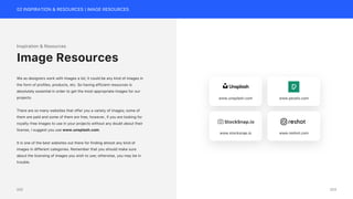 02 INSPIRATION & RESOURCES | IMAGE RESOURCES
Inspiration & Resources
We as designers work with images a lot; it could be any kind of images in
the form of profiles, products, etc. So having efficient resources is
absolutely essential in order to get the most appropriate images for our
projects.
There are so many websites that offer you a variety of images; some of
them are paid and some of them are free, however, if you are looking for
royalty-free images to use in your projects without any doubt about their
license, I suggest you use www.unsplash.com.
It is one of the best websites out there for finding almost any kind of
images in different categories. Remember that you should make sure
about the licensing of images you wish to use; otherwise, you may be in
trouble.
Image Resources
www.unsplash.com www.pexels.com
www.stocksnap.io www.reshot.com
203
202
 