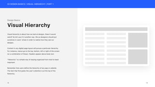 02 DESIGN BASICS | VISUAL HIERARCHY | PART 1
Design Basics
Visual hierarchy is about how we look at designs. Does it sound
weird? So let’s put it in another way. We as designers should put
ourselves in users’ shoes in order to realize how they see our
designs.
Content in any digital page layout will pursue a particular hierarchy.
For instance, menus go to the top, bottom, left or right of the screen
(or a combination of these). Headers appear above body text.
“Hierarchy” is a simple way of staying organized from most to least
important.
Remember that users define the hierarchy of any app or website.
The item that first grabs the user’s attention is at the top of the
hierarchy.
Visual Hierarchy
19
18
 