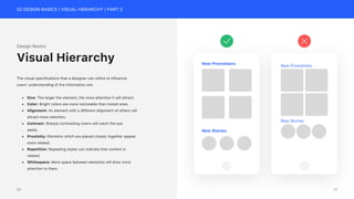 02 DESIGN BASICS | VISUAL HIERARCHY | PART 2
Design Basics
The visual specifications that a designer can utilize to influence
users’ understanding of the information are:
• Size: The larger the element, the more attention it will attract.
• Color: Bright colors are more noticeable than muted ones.
• Alignment: An element with a different alignment of others will
attract more attention.
• Contrast: Sharply contrasting colors will catch the eye
easily.
• Proximity: Elements which are placed closely together appear
more related.
• Repetition: Repeating styles can indicate that content is
related.
• Whitespace: More space between elements will draw more
attention to them.
Visual Hierarchy New Promotions
New Stories
New Promotions
New Stories
21
20
 