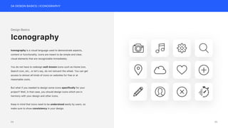 04 DESIGN BASICS | ICONOGRAPHY
Design Basics
Iconography is a visual language used to demonstrate aspects,
content or functionality. Icons are meant to be simple and clear,
visual elements that are recognizable immediately.
You do not have to redesign well-known icons such as Home icon,
Search icon, etc., or let’s say, do not reinvent the wheel. You can get
access to almost all kinds of icons on websites for free or at
reasonable costs.
But what if you needed to design some icons specifically for your
project? Well, in that case, you should design icons which are in
harmony with your design and other icons.
Keep in mind that icons need to be understood easily by users, so
make sure to show consistency in your design.
Iconography
25
24
 