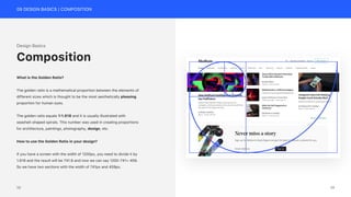 09 DESIGN BASICS | COMPOSITION
Design Basics
What is the Golden Ratio?
The golden ratio is a mathematical proportion between the elements of
different sizes which is thought to be the most aesthetically pleasing
proportion for human eyes.
The golden ratio equals 1:1.618 and it is usually illustrated with
seashell-shaped spirals. This number was used in creating proportions
for architecture, paintings, photography, design, etc.
How to use the Golden Ratio in your design?
If you have a screen with the width of 1200px, you need to divide it by
1.618 and the result will be 741.6 and now we can say 1200-741= 459.
So we have two sections with the width of 741px and 459px.
Composition
39
38
 