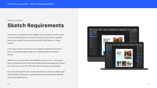 02 SKETCH ACADEMY | SKETCH REQUIREMENTS
Sketch Academy
If you want to use Sketch as your design tool you need to access at least
one of the macOS devices. It does not have to be the latest or greatest
version but it needs to be able to have macOS High Sierra or a newer
macOS.
If you want to make sure that you can update your Sketch from time to
time, it is recommended to keep your macOS updated to the latest
version.
Whether you are sure about your operating system or not, I recommend
that you should get the 30-day trial version before purchasing any license.
So in that way you can be 100% sure that everything works perfectly.
If you are working with more complex documents, involving multiple pages
and hundreds of artboards, a powerful Mac with more RAM will definitely
improve the performance.
Sketch Requirements
iMac Mockup
61
60
 