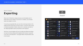 23 SKETCH ACADEMY | EXPORTING | PART 1
Sketch Academy
When you’ve finished your design process you will probably want to
export parts of your creation or even all of it. In Sketch, you can easily
export your design in no time.
To see all your exportable files, you can click on the Export button in the
toolbar and then mark what you want to export. To mark any layer, group,
or Artboard exportable in Sketch, make sure it is selected, and click on
the “Make Exportable” button at the bottom of the Inspector.
After that, a view will appear and you can modify and define the settings
for export and these settings will be applied when the layer is exported.
If you click on the add button + once again Sketch will add another scale
to your export.
Exporting
Export
111
110
 