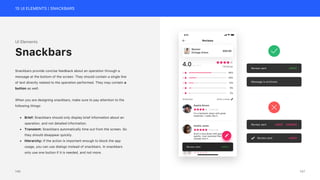 15 UI ELEMENTS | SNACKBARS
Review sent UNDO
Message is archived.
Review sent UNDO DISMISS
Review sent UNDO
UI Elements
Snackbars provide concise feedback about an operation through a
message at the bottom of the screen. They should contain a single line
of text directly related to the operation performed. They may contain a
button as well.
When you are designing snackbars, make sure to pay attention to the
following things:
• Brief: Snackbars should only display brief information about an
operation, and not detailed information.
• Transient: Snackbars automatically time out from the screen. So
they should disappear quickly.
• Hierarchy: If the action is important enough to block the app
usage, you can use dialogs instead of snackbars. In snackbars
only use one button if it is needed, and not more.
Snackbars
147
146
 