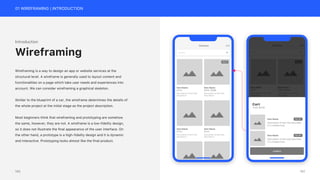 01 WIREFRAMING | INTRODUCTION
Introduction
Wireframing is a way to design an app or website services at the
structural level. A wireframe is generally used to layout content and
functionalities on a page which take user needs and experiences into
account. We can consider wireframing a graphical skeleton.
Similar to the blueprint of a car, the wireframe determines the details of
the whole project at the initial stage as the project description.
Most beginners think that wireframing and prototyping are somehow
the same, however, they are not. A wireframe is a low-fidelity design,
so it does not illustrate the final appearance of the user interface. On
the other hand, a prototype is a high-fidelity design and it is dynamic
and interactive. Prototyping looks almost like the final product.
Wireframing
151
150
 