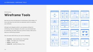 04 WIREFRAMING | WIREFRAME TOOLS
Wireframing
Now that you know the importance of wireframing in UI/UX design, it is
time to talk about the tools which are absolutely useful for preparing
your wireframe.
Although some designers prefer to use standalone software for
wireframing, there are designers who prefer to use web-based tools
for wireframing. No matter what way you like to choose, make sure to
keep your wireframing consistent.
Here are some useful tools you can use for wireframing:
• MockFlow - www.mockflow.com | Free & Paid
• Figma - www.figma.com | Free & Paid
• Sketch - macOS | Paid
• Adobe XD - macOS & Windows | Free
Wireframe Tools
157
156
 
