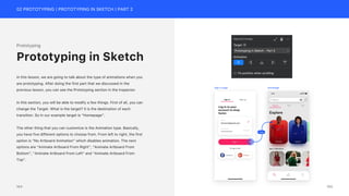 02 PROTOTYPING | PROTOTYPING IN SKETCH | PART 2
Prototyping
In this lesson, we are going to talk about the type of animations when you
are prototyping. After doing the first part that we discussed in the
previous lesson, you can see the Prototyping section in the Inspector.
In this section, you will be able to modify a few things. First of all, you can
change the Target. What is the target? It is the destination of each
transition. So in our example target is “Homepage”.
The other thing that you can customize is the Animation type. Basically,
you have five different options to choose from. From left to right, the first
option is “No Artboard Animation” which disables animation. The next
options are “Animate Artboard From Right”, “Animate Artboard From
Bottom”, “Animate Artboard From Left” and “Animate Artboard From
Top”.
Prototyping in Sketch
Fade
Sign in page Homepage
165
164
 