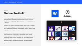 01 PORTFOLIO | ONLINE PORTFOLIO
Portfolio
You as a UI/UX designer absolutely need an online portfolio to show off your
abilities and design skills. It is extremely essential to have an outstanding
portfolio in order for you to get a good job whether as a full-time designer or
a freelancer.
So how can you create your own online portfolio without writing a single line
of code? To do that, you can use websites such as Dribbble or Behance
which are designed for designers and almost every employer needs to check
out your profile on one of these websites.
Behance is an online platform to showcase and discover creative work. It is
owned by Adobe and you can create a great portfolio using it for free.
Alternatively, you can use Dribbble in order to showcase your artwork and it
automatically creates an online portfolio for you. You can also customize
your portfolio as you wish. In order to use Dribbble services for free, you
need to be invited by other designers otherwise, you can purchase the
premium subscription.
Online Portfolio
177
176
 