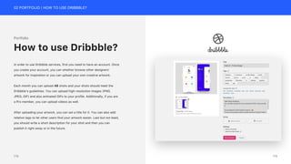 02 PORTFOLIO | HOW TO USE DRIBBBLE?
Portfolio
In order to use Dribbble services, first you need to have an account. Once
you create your account, you can whether browse other designers’
artwork for inspiration or you can upload your own creative artwork.
Each month you can upload 48 shots and your shots should meet the
Dribbble’s guidelines. You can upload high-resolution images (PNG,
JPEG, GIF) and also animated GIFs to your profile. Additionally, if you are
a Pro member, you can upload videos as well.
After uploading your artwork, you can set a title for it. You can also add
relative tags to let other users find your artwork easier. Last but not least,
you should write a short description for your shot and then you can
publish it right away or in the future.
How to use Dribbble?
179
178
 
