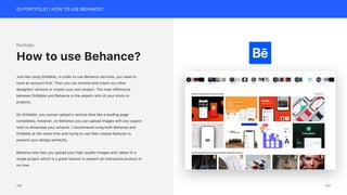 03 PORTFOLIO | HOW TO USE BEHANCE?
Portfolio
Just like using Dribbble, in order to use Behance services, you need to
have an account first. Then you can browse and check out other
designers’ artwork or create your own project. The main difference
between Dribbble and Behance is the aspect ratio of your shots or
projects.
On Dribbble, you cannot upload a vertical shot like a landing page
completely, however, on Behance you can upload images with any aspect
ratio to showcase your artwork. I recommend using both Behance and
Dribbble at the same time and trying to use their unique features to
present your design perfectly.
Behance also lets you upload your high-quality images and videos in a
single project which is a great feature to present an interactive product in
no time.
How to use Behance?
181
180
 