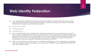 Web Identity Federation
 You can directly configure individual identity providers to access AWS resources using
web identity federation. AWS currently supports authenticating users using web identity
federation through several identity providers:
 Login with Amazon
 Facebook Login
 Google Sign-in
 You must first register your application with the providers that your application supports.
Next, create an IAM role and set up permissions for it. The IAM role you create is then used
to grant the permissions you configured for it through the respective identity provider. For
example, you can set up a role that allows users who logged in through Facebook to
have read access to a specific Amazon S3 bucket you control.
 After you have both an IAM role with configured privileges and an application registered
with your chosen identity providers, you can set up the SDK to get credentials for the IAM
role using helper code,
SaM's AWS Learning series!
5
 