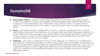 DynamoDB
 Data model: Tables – Similar to other database systems, DynamoDB stores data in tables.
A table is a collection of data. For example, see the example table called People that you
could use to store personal contact information about friends, family, or anyone else of
interest. You could also have a Cars table to store information about vehicles that people
drive.
 Items – Each table contains multiple items. An item is a group of attributes that is uniquely
identifiable among all of the other items. In a People table, each item represents a person. For
a Cars table, each item represents one vehicle. Items in DynamoDB are similar in many ways
to rows, records, or tuples in other database systems. In DynamoDB, there is no limit to the
number of items you can store in a table.
 Attributes – Each item is composed of one or more attributes. An attribute is a fundamental
data element, something that does not need to be broken down any further. For example, an
item in a People table contains attributes called PersonID, LastName,FirstName, and so on. For
a Department table, an item might have attributes such as DepartmentID, Name,Manager,
and so on. Attributes in DynamoDB are similar in many ways to fields or columns in other
database systems.
SaM's AWS Learning series!
7
 