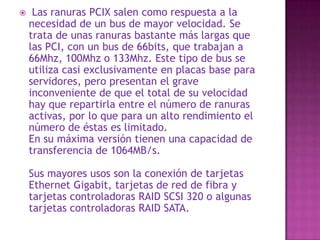  Este bus es compatible con el bus ISA (es decir, una tarjeta ISA se puede pinchar en una ranura VESA), pero mejora la calidad y la respuesta de las tarjetas gráficas, solucionando el problema de la insuficiencia de flujo de datos que tenían las ranuras ISA y EISA. Su estructura consistía en una extensión del ISA de 16 bits. Las tarjetas de expansión VESA eran enormes, lo que, junto a la aparición del bus PCI, mucho más rápido en velocidad de reloj y con menor longitud y mayor versatilidad, hizo desaparecer al VESA. A pesar de su compatibilidad con las tarjetas anteriores, en la práctica, su uso se limitó casi exclusivamente a tarjetas gráficas y a algunas raras tarjetas de expansión de memoria. 