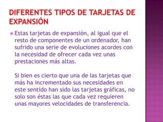 Diferentes tipos de tarjetas de expansión Estas tarjetas de expansión, al igual que el resto de componentes de un ordenador, han sufrido una serie de evoluciones acordes con la necesidad de ofrecer cada vez unas prestaciones más altas. Si bien es cierto que una de las tarjetas que más ha incrementado sus necesidades en este sentido han sido las tarjetas gráficas, no solo son éstas las que cada vez requieren unas mayores velocidades de transferencia. 