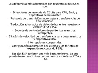  Las diferencias más apreciables con respecto al bus ISA AT son: Direcciones de memoria de 32 bits para CPU, DMA, y dispositivos de bus máster. 
