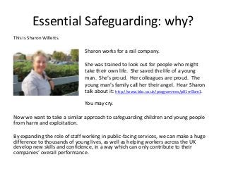 Essential Safeguarding: why?
This is Sharon Willetts.

Sharon works for a rail company.
She was trained to look out for people who might
take their own life. She saved the life of a young
man. She’s proud. Her colleagues are proud. The
young man’s family call her their angel. Hear Sharon
talk about it: http://www.bbc.co.uk/programmes/p01m5bm1.
You may cry.
Now we want to take a similar approach to safeguarding children and young people
from harm and exploitation.
By expanding the role of staff working in public-facing services, we can make a huge
difference to thousands of young lives, as well as helping workers across the UK
develop new skills and confidence, in a way which can only contribute to their
companies’ overall performance.

 