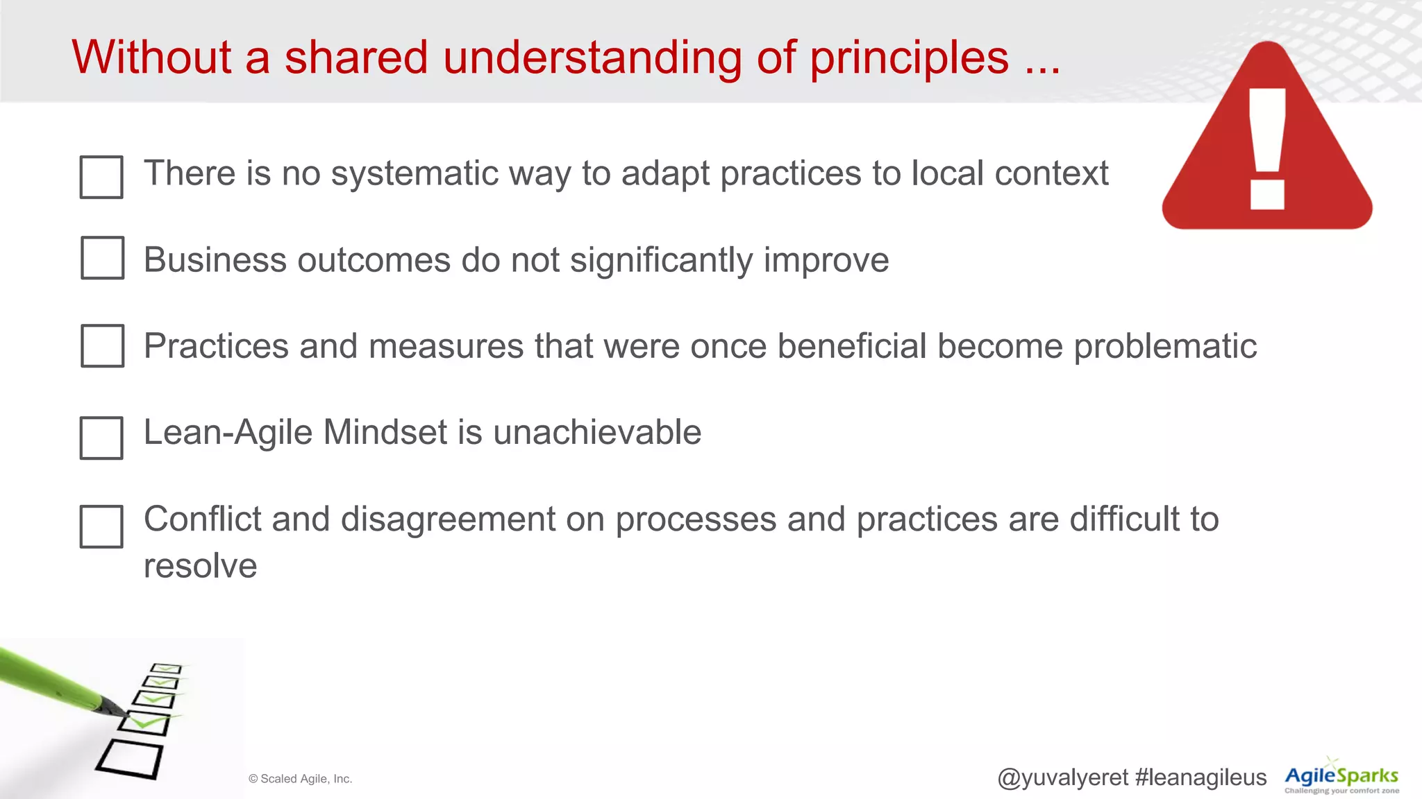 © Scaled Agile, Inc. @yuvalyeret #leanagileus
Without a shared understanding of principles ...
There is no systematic way to adapt practices to local context
Business outcomes do not significantly improve
Practices and measures that were once beneficial become problematic
Lean-Agile Mindset is unachievable
Conflict and disagreement on processes and practices are difficult to
resolve
 