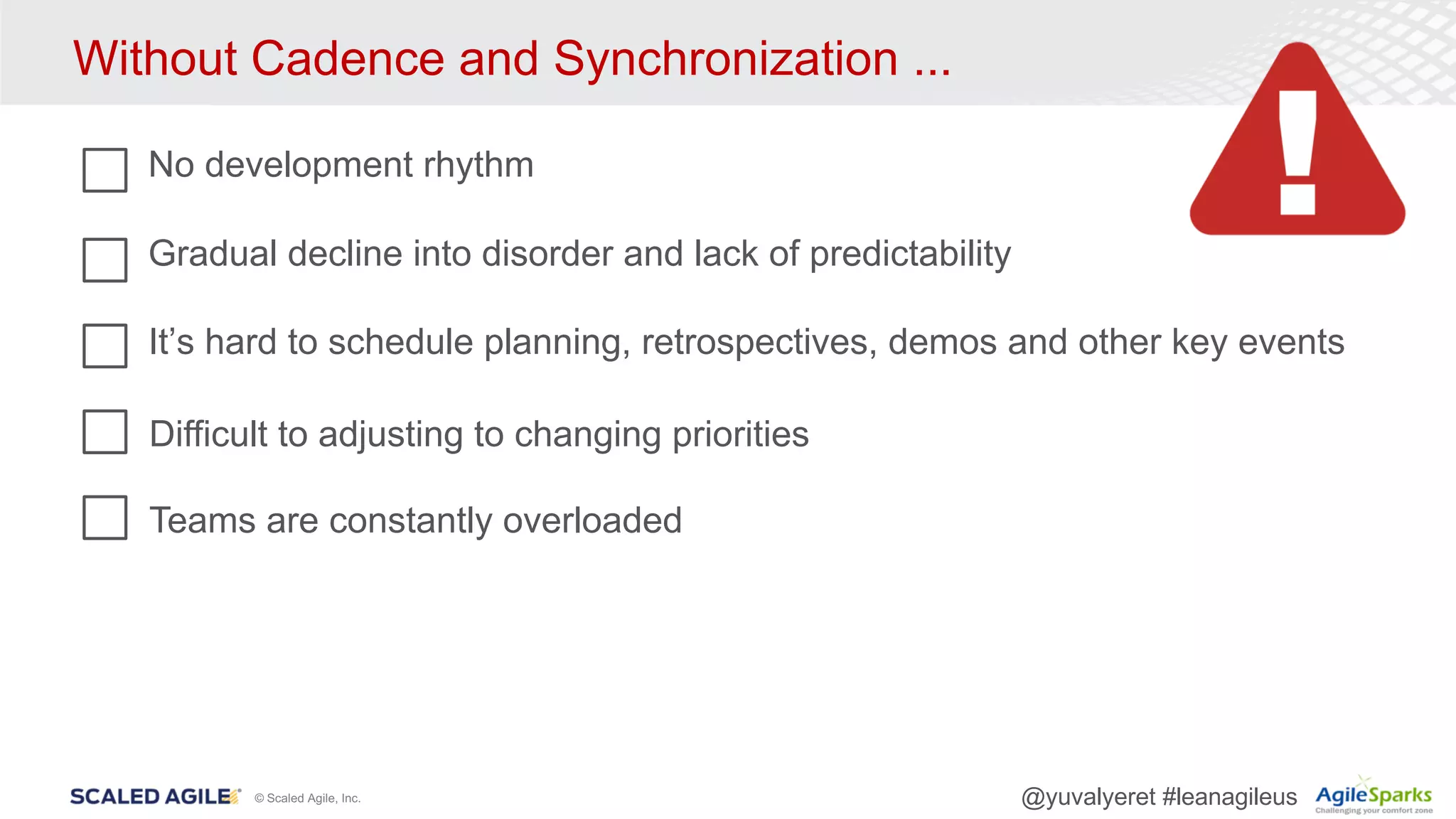 © Scaled Agile, Inc. @yuvalyeret #leanagileus
Without Cadence and Synchronization ...
No development rhythm
Gradual decline into disorder and lack of predictability
It’s hard to schedule planning, retrospectives, demos and other key events
Teams are constantly overloaded
Difficult to adjusting to changing priorities
 