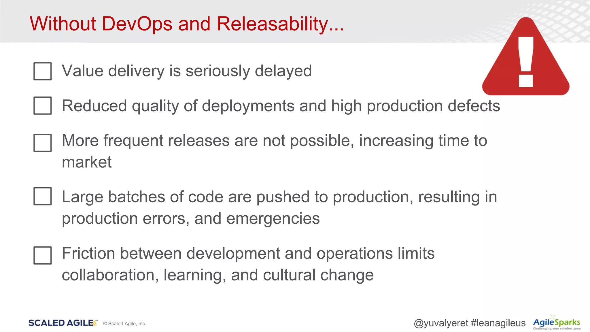 © Scaled Agile, Inc. @yuvalyeret #leanagileus
Without DevOps and Releasability...
Value delivery is seriously delayed
Reduced quality of deployments and high production defects
More frequent releases are not possible, increasing time to
market
Large batches of code are pushed to production, resulting in
production errors, and emergencies
Friction between development and operations limits
collaboration, learning, and cultural change
 
