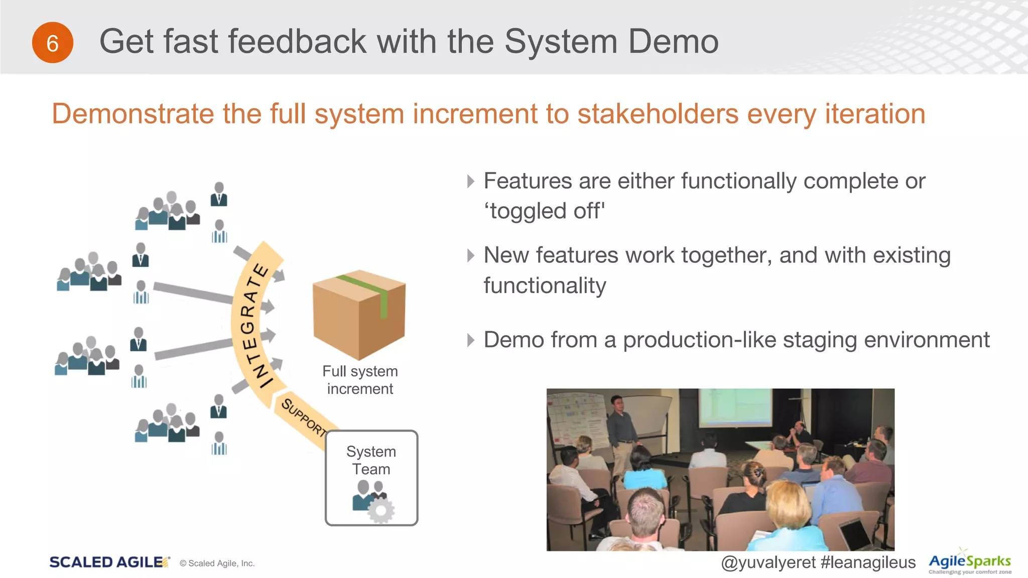© Scaled Agile, Inc. @yuvalyeret #leanagileus
Get fast feedback with the System Demo
Demonstrate the full system increment to stakeholders every iteration
4Features are either functionally complete or
‘toggled off'
4New features work together, and with existing
functionality
4Demo from a production-like staging environment
Full system
increment
System
Team
6
 