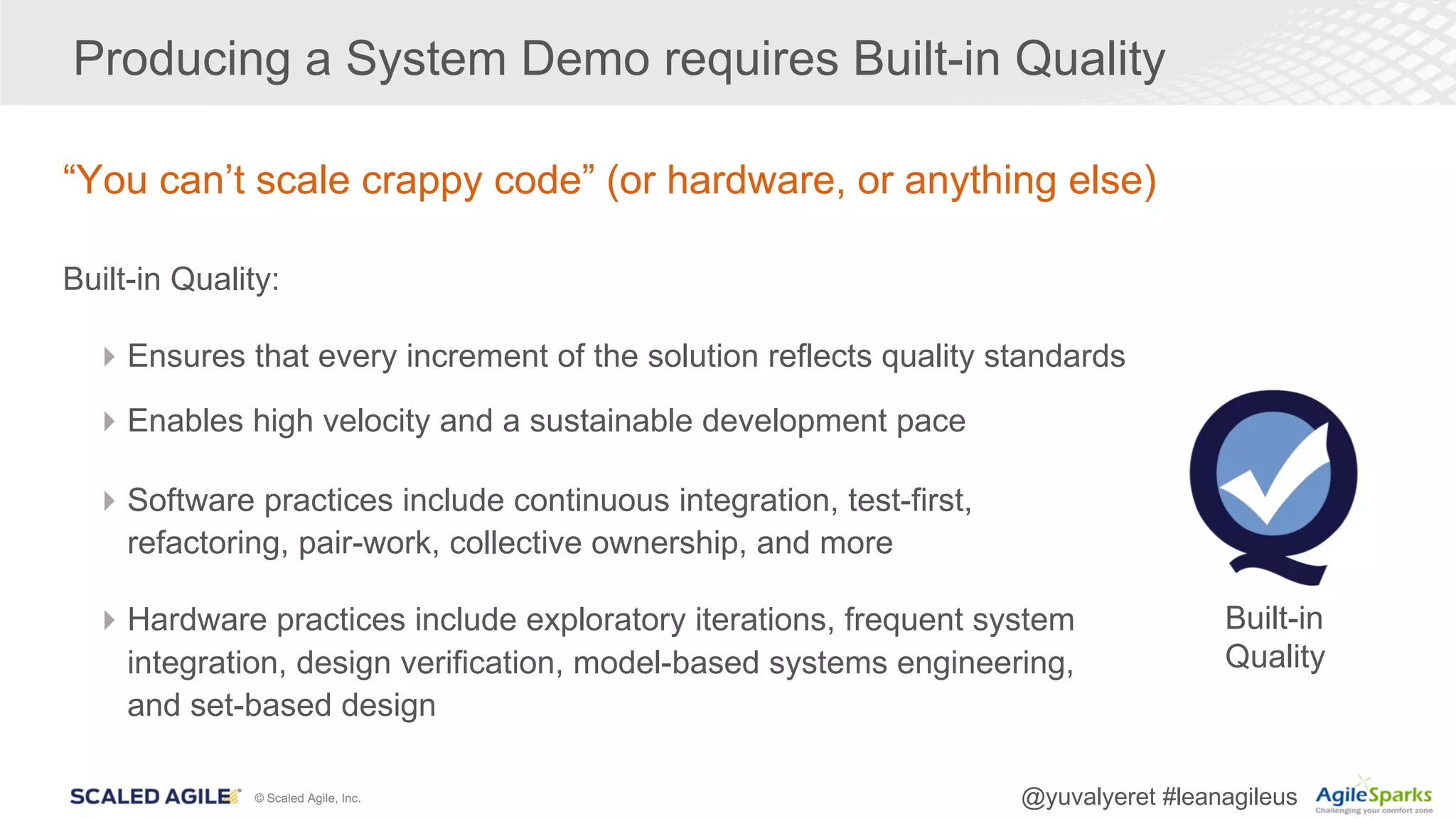 © Scaled Agile, Inc. @yuvalyeret #leanagileus
Producing a System Demo requires Built-in Quality
“You can’t scale crappy code” (or hardware, or anything else)
Built-in Quality:
4Ensures that every increment of the solution reflects quality standards
4Enables high velocity and a sustainable development pace
4Software practices include continuous integration, test-first,
refactoring, pair-work, collective ownership, and more
4Hardware practices include exploratory iterations, frequent system
integration, design verification, model-based systems engineering,
and set-based design
Built-in
Quality
 
