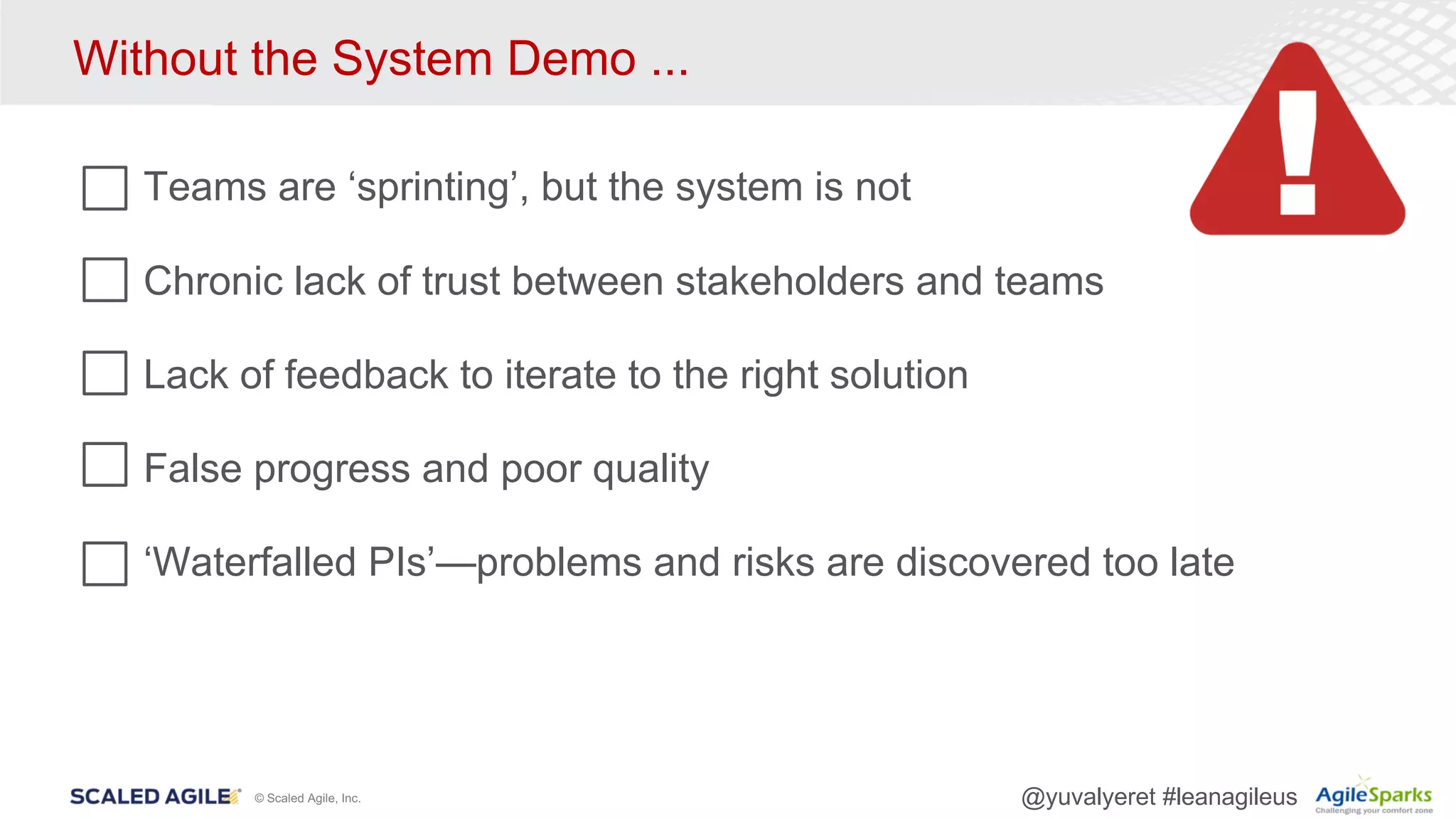 © Scaled Agile, Inc. @yuvalyeret #leanagileus
Without the System Demo ...
Teams are ‘sprinting’, but the system is not
Chronic lack of trust between stakeholders and teams
Lack of feedback to iterate to the right solution
False progress and poor quality
‘Waterfalled PIs’—problems and risks are discovered too late
 