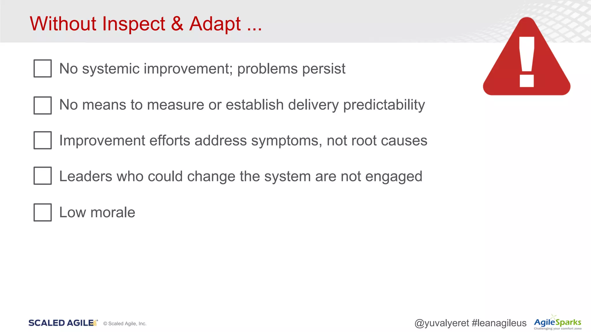 © Scaled Agile, Inc. @yuvalyeret #leanagileus
Without Inspect & Adapt ...
No systemic improvement; problems persist
No means to measure or establish delivery predictability
Improvement efforts address symptoms, not root causes
Leaders who could change the system are not engaged
Low morale
 