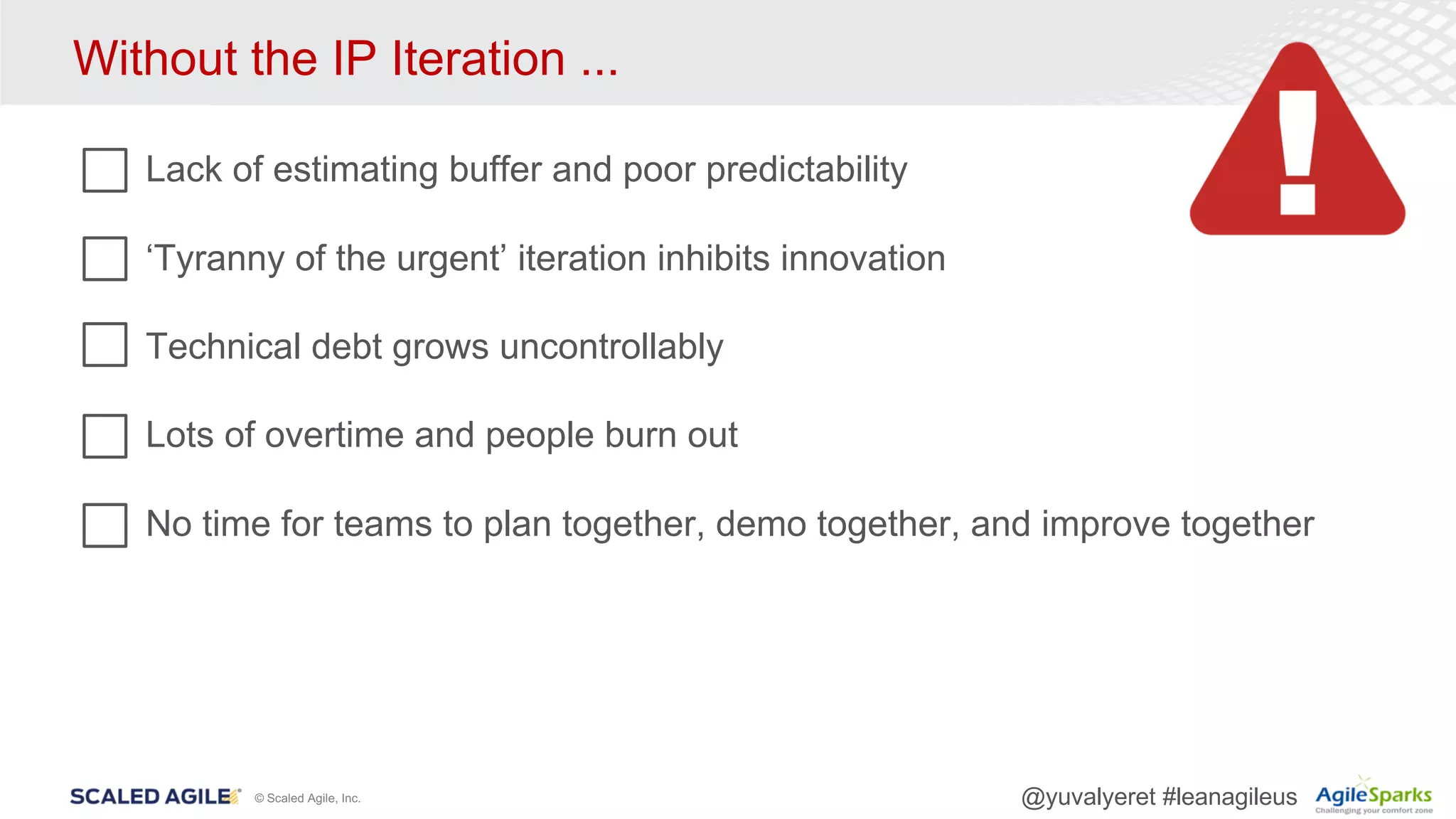 © Scaled Agile, Inc. @yuvalyeret #leanagileus
Without the IP Iteration ...
Lack of estimating buffer and poor predictability
‘Tyranny of the urgent’ iteration inhibits innovation
Technical debt grows uncontrollably
Lots of overtime and people burn out
No time for teams to plan together, demo together, and improve together
 