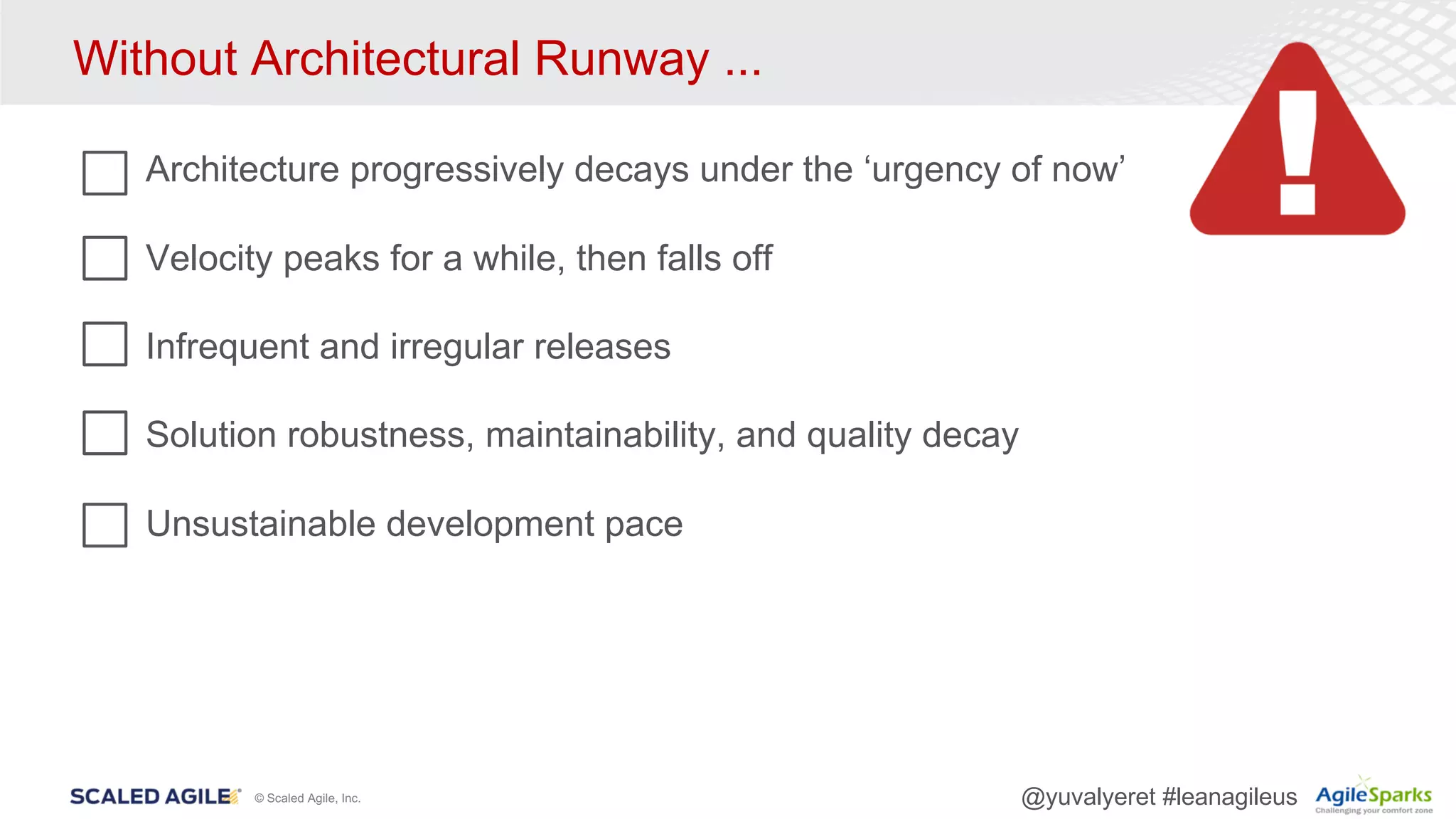 © Scaled Agile, Inc. @yuvalyeret #leanagileus
Without Architectural Runway ...
Architecture progressively decays under the ‘urgency of now’
Velocity peaks for a while, then falls off
Infrequent and irregular releases
Solution robustness, maintainability, and quality decay
Unsustainable development pace
 