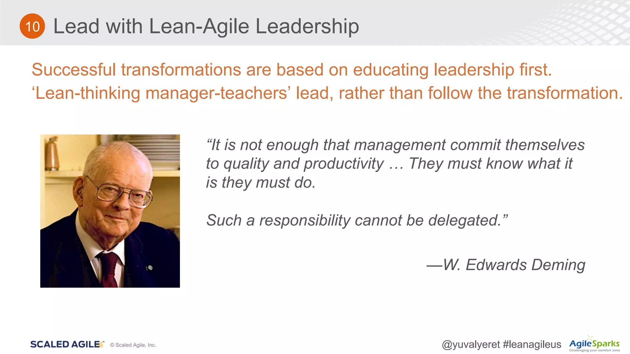 © Scaled Agile, Inc. @yuvalyeret #leanagileus
Lead with Lean-Agile Leadership
Successful transformations are based on educating leadership first.
‘Lean-thinking manager-teachers’ lead, rather than follow the transformation.
“It is not enough that management commit themselves
to quality and productivity … They must know what it
is they must do.
Such a responsibility cannot be delegated.”
—W. Edwards Deming
10
 