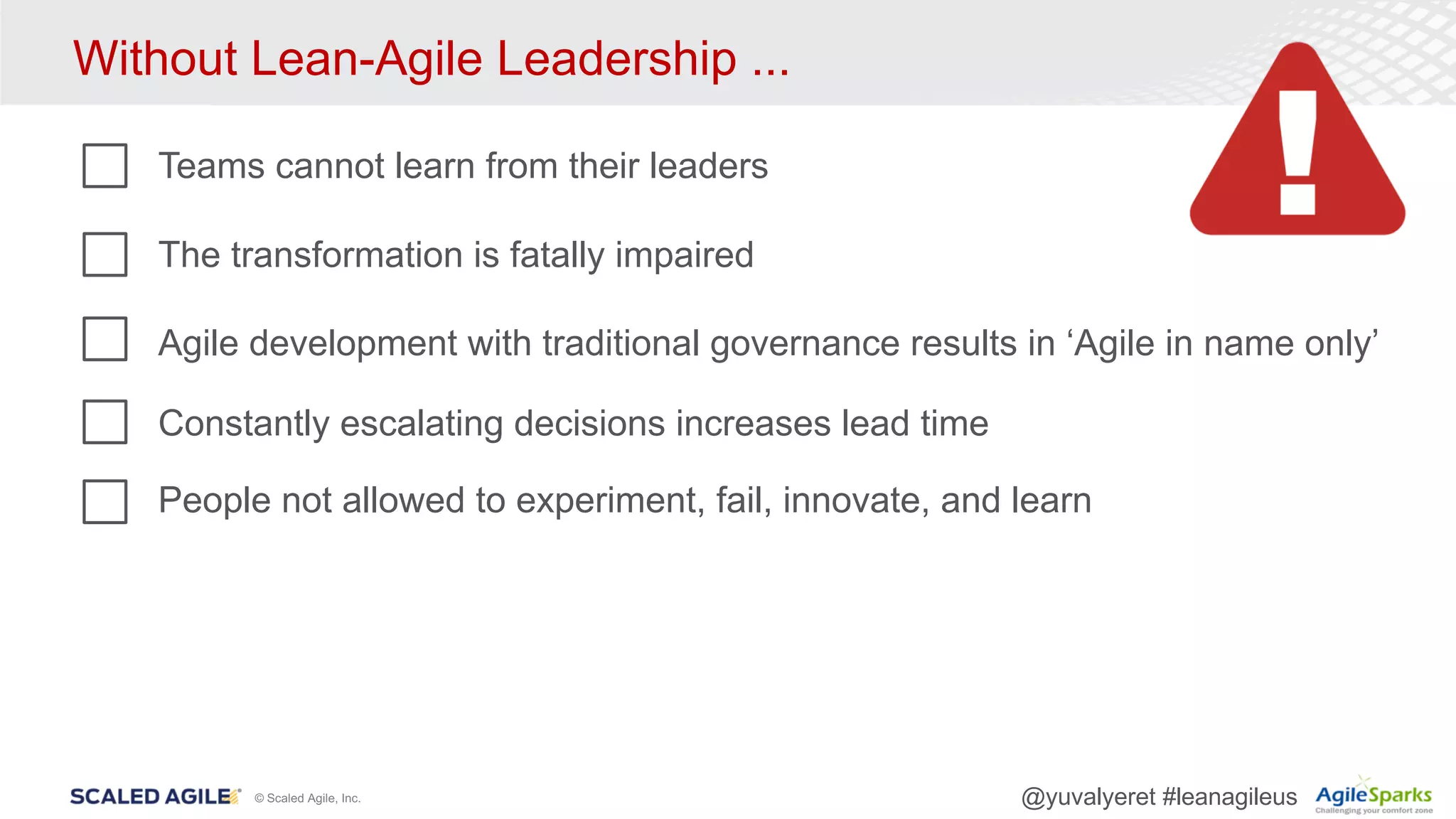 © Scaled Agile, Inc. @yuvalyeret #leanagileus
Without Lean-Agile Leadership ...
Teams cannot learn from their leaders
The transformation is fatally impaired
Agile development with traditional governance results in ‘Agile in name only’
Constantly escalating decisions increases lead time
People not allowed to experiment, fail, innovate, and learn
 