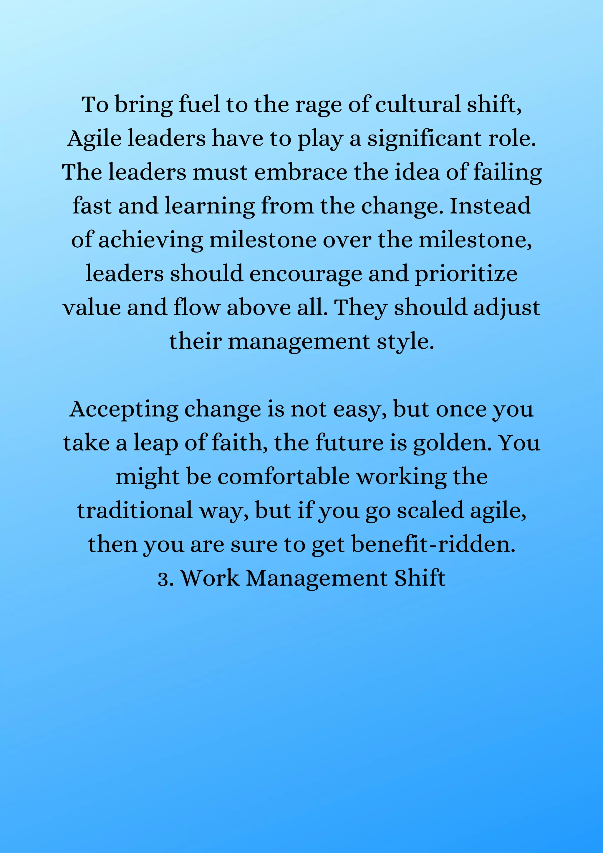 To bring fuel to the rage of cultural shift,
Agile leaders have to play a significant role.
The leaders must embrace the idea of failing
fast and learning from the change. Instead
of achieving milestone over the milestone,
leaders should encourage and prioritize
value and flow above all. They should adjust
their management style.
Accepting change is not easy, but once you
take a leap of faith, the future is golden. You
might be comfortable working the
traditional way, but if you go scaled agile,
then you are sure to get benefit-ridden.
3. Work Management Shift
 