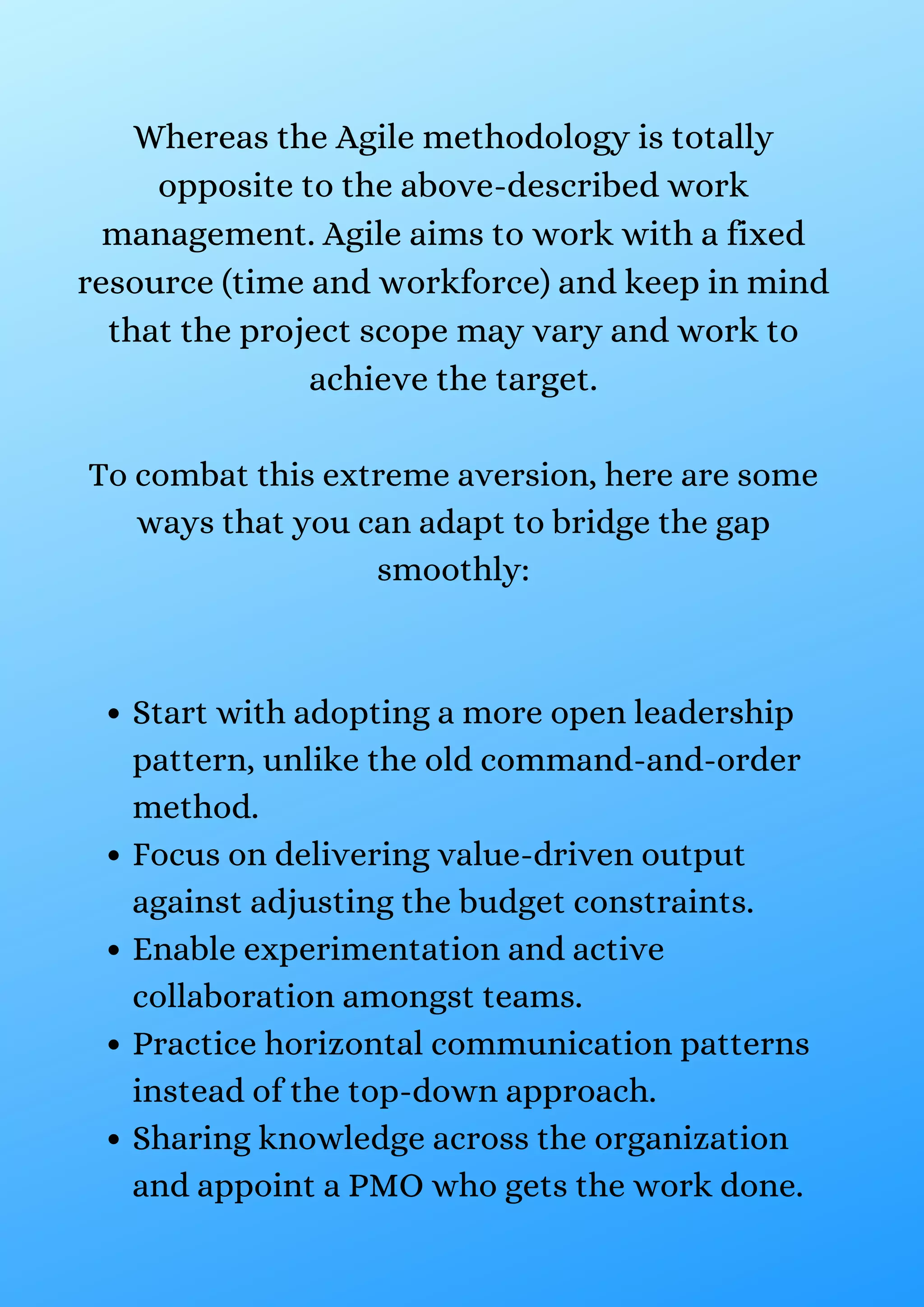 Start with adopting a more open leadership
pattern, unlike the old command-and-order
method.
Focus on delivering value-driven output
against adjusting the budget constraints.
Enable experimentation and active
collaboration amongst teams.
Practice horizontal communication patterns
instead of the top-down approach.
Sharing knowledge across the organization
and appoint a PMO who gets the work done.
Whereas the Agile methodology is totally
opposite to the above-described work
management. Agile aims to work with a fixed
resource (time and workforce) and keep in mind
that the project scope may vary and work to
achieve the target.
To combat this extreme aversion, here are some
ways that you can adapt to bridge the gap
smoothly:
 