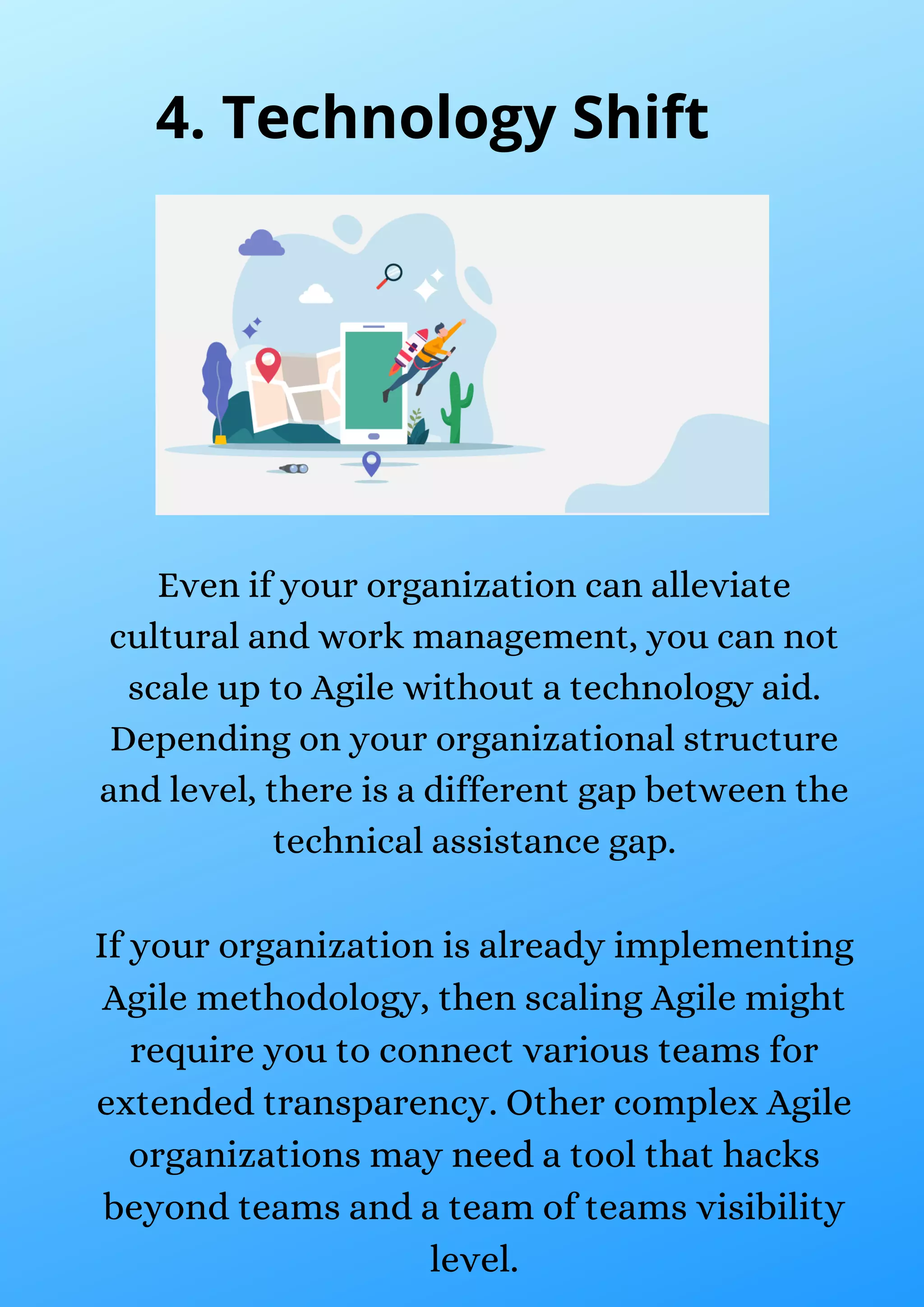 Even if your organization can alleviate
cultural and work management, you can not
scale up to Agile without a technology aid.
Depending on your organizational structure
and level, there is a different gap between the
technical assistance gap.
If your organization is already implementing
Agile methodology, then scaling Agile might
require you to connect various teams for
extended transparency. Other complex Agile
organizations may need a tool that hacks
beyond teams and a team of teams visibility
level.
4. Technology Shift
 