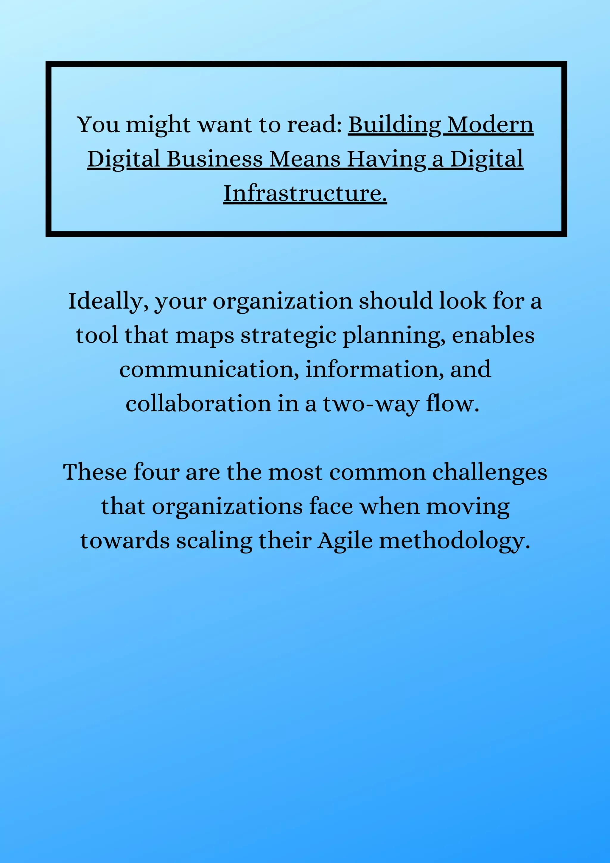 Ideally, your organization should look for a
tool that maps strategic planning, enables
communication, information, and
collaboration in a two-way flow.
These four are the most common challenges
that organizations face when moving
towards scaling their Agile methodology.
You might want to read: Building Modern
Digital Business Means Having a Digital
Infrastructure.
 