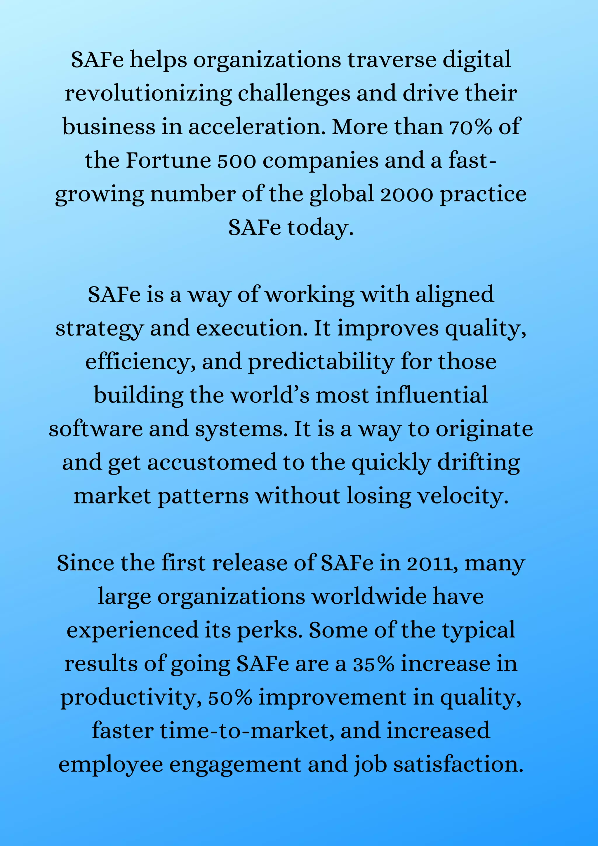 SAFe helps organizations traverse digital
revolutionizing challenges and drive their
business in acceleration. More than 70% of
the Fortune 500 companies and a fast-
growing number of the global 2000 practice
SAFe today.
SAFe is a way of working with aligned
strategy and execution. It improves quality,
efficiency, and predictability for those
building the world’s most influential
software and systems. It is a way to originate
and get accustomed to the quickly drifting
market patterns without losing velocity.
Since the first release of SAFe in 2011, many
large organizations worldwide have
experienced its perks. Some of the typical
results of going SAFe are a 35% increase in
productivity, 50% improvement in quality,
faster time-to-market, and increased
employee engagement and job satisfaction.
 