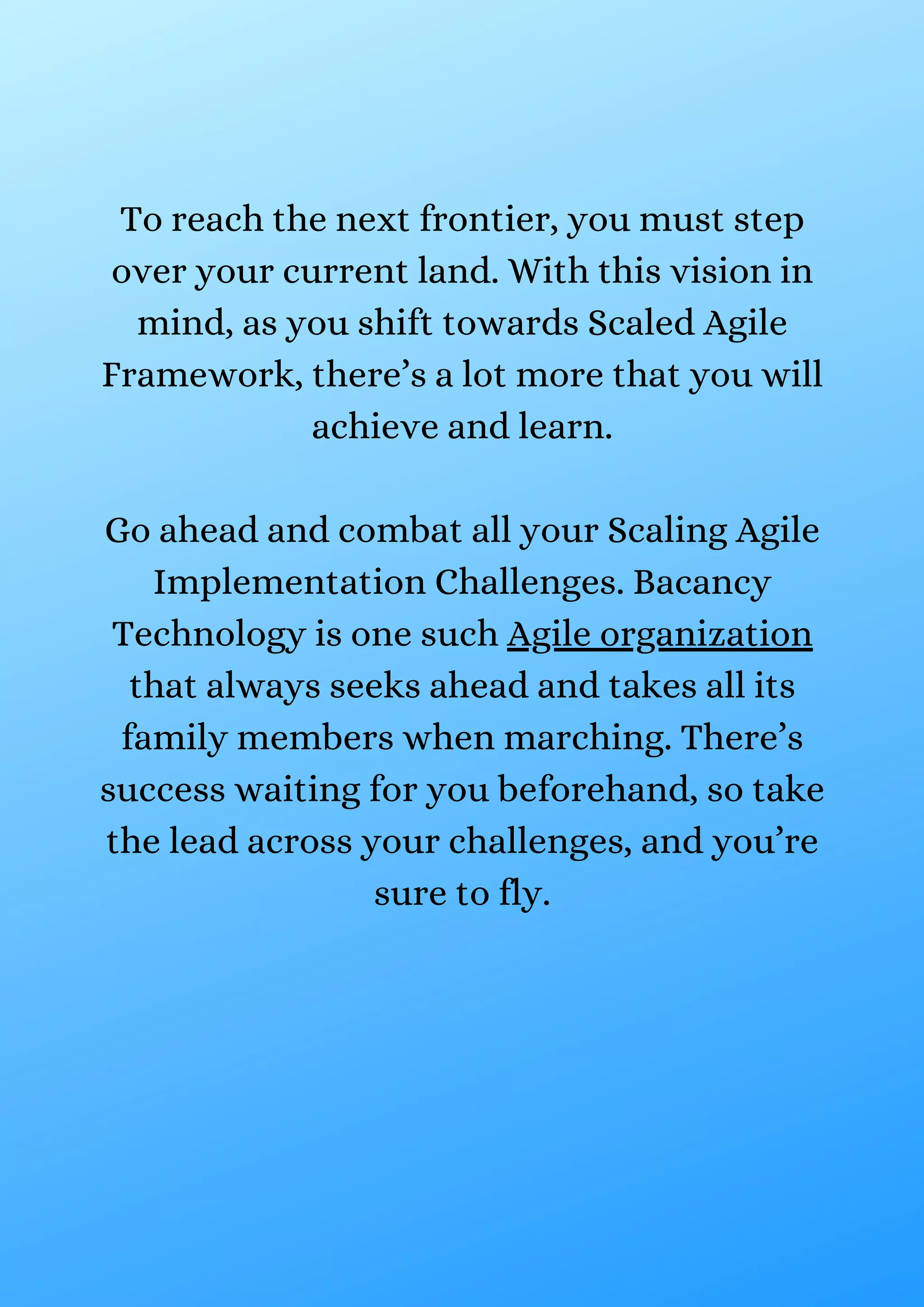 To reach the next frontier, you must step
over your current land. With this vision in
mind, as you shift towards Scaled Agile
Framework, there’s a lot more that you will
achieve and learn.
Go ahead and combat all your Scaling Agile
Implementation Challenges. Bacancy
Technology is one such Agile organization
that always seeks ahead and takes all its
family members when marching. There’s
success waiting for you beforehand, so take
the lead across your challenges, and you’re
sure to fly.
 