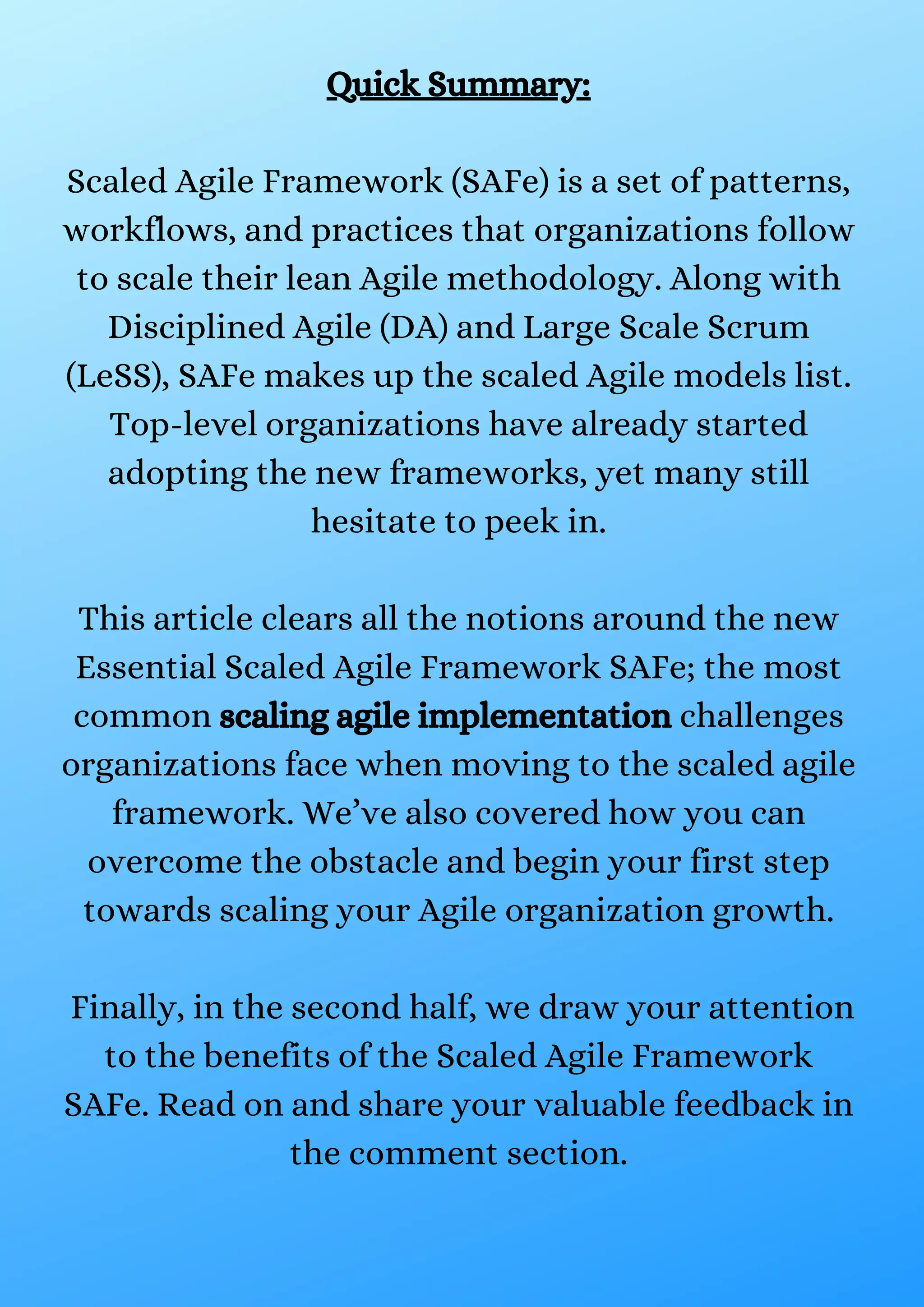 Quick Summary:
Scaled Agile Framework (SAFe) is a set of patterns,
workflows, and practices that organizations follow
to scale their lean Agile methodology. Along with
Disciplined Agile (DA) and Large Scale Scrum
(LeSS), SAFe makes up the scaled Agile models list.
Top-level organizations have already started
adopting the new frameworks, yet many still
hesitate to peek in.
This article clears all the notions around the new
Essential Scaled Agile Framework SAFe; the most
common scaling agile implementation challenges
organizations face when moving to the scaled agile
framework. We’ve also covered how you can
overcome the obstacle and begin your first step
towards scaling your Agile organization growth.
Finally, in the second half, we draw your attention
to the benefits of the Scaled Agile Framework
SAFe. Read on and share your valuable feedback in
the comment section.
 