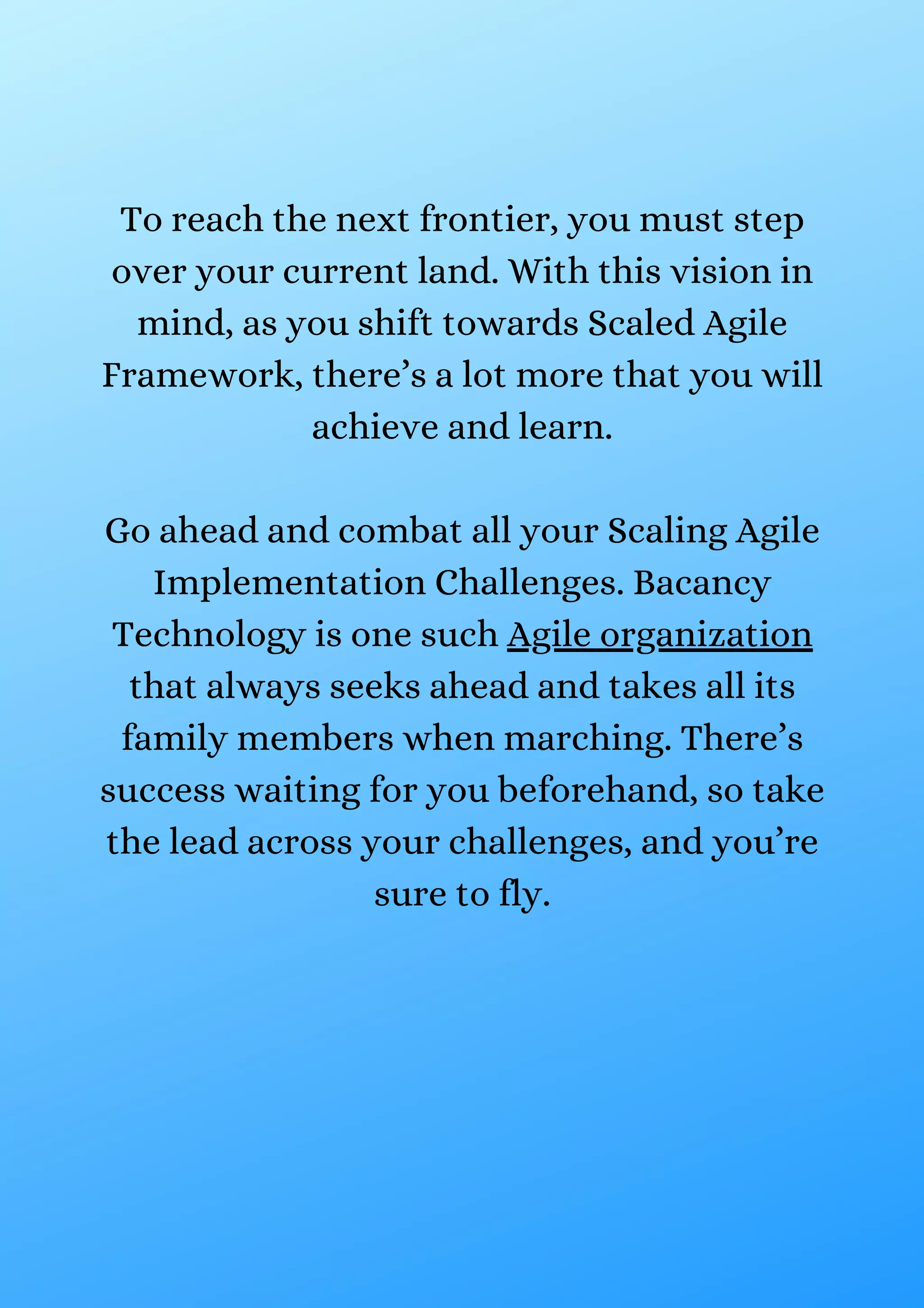 To reach the next frontier, you must step
over your current land. With this vision in
mind, as you shift towards Scaled Agile
Framework, there’s a lot more that you will
achieve and learn.
Go ahead and combat all your Scaling Agile
Implementation Challenges. Bacancy
Technology is one such Agile organization
that always seeks ahead and takes all its
family members when marching. There’s
success waiting for you beforehand, so take
the lead across your challenges, and you’re
sure to fly.
 