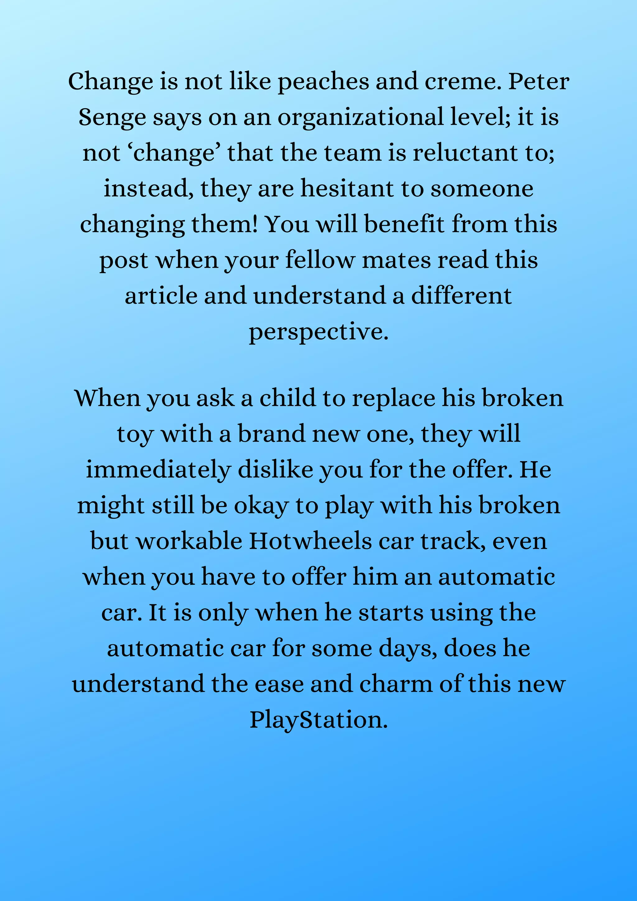 Change is not like peaches and creme. Peter
Senge says on an organizational level; it is
not ‘change’ that the team is reluctant to;
instead, they are hesitant to someone
changing them! You will benefit from this
post when your fellow mates read this
article and understand a different
perspective.
When you ask a child to replace his broken
toy with a brand new one, they will
immediately dislike you for the offer. He
might still be okay to play with his broken
but workable Hotwheels car track, even
when you have to offer him an automatic
car. It is only when he starts using the
automatic car for some days, does he
understand the ease and charm of this new
PlayStation.
 