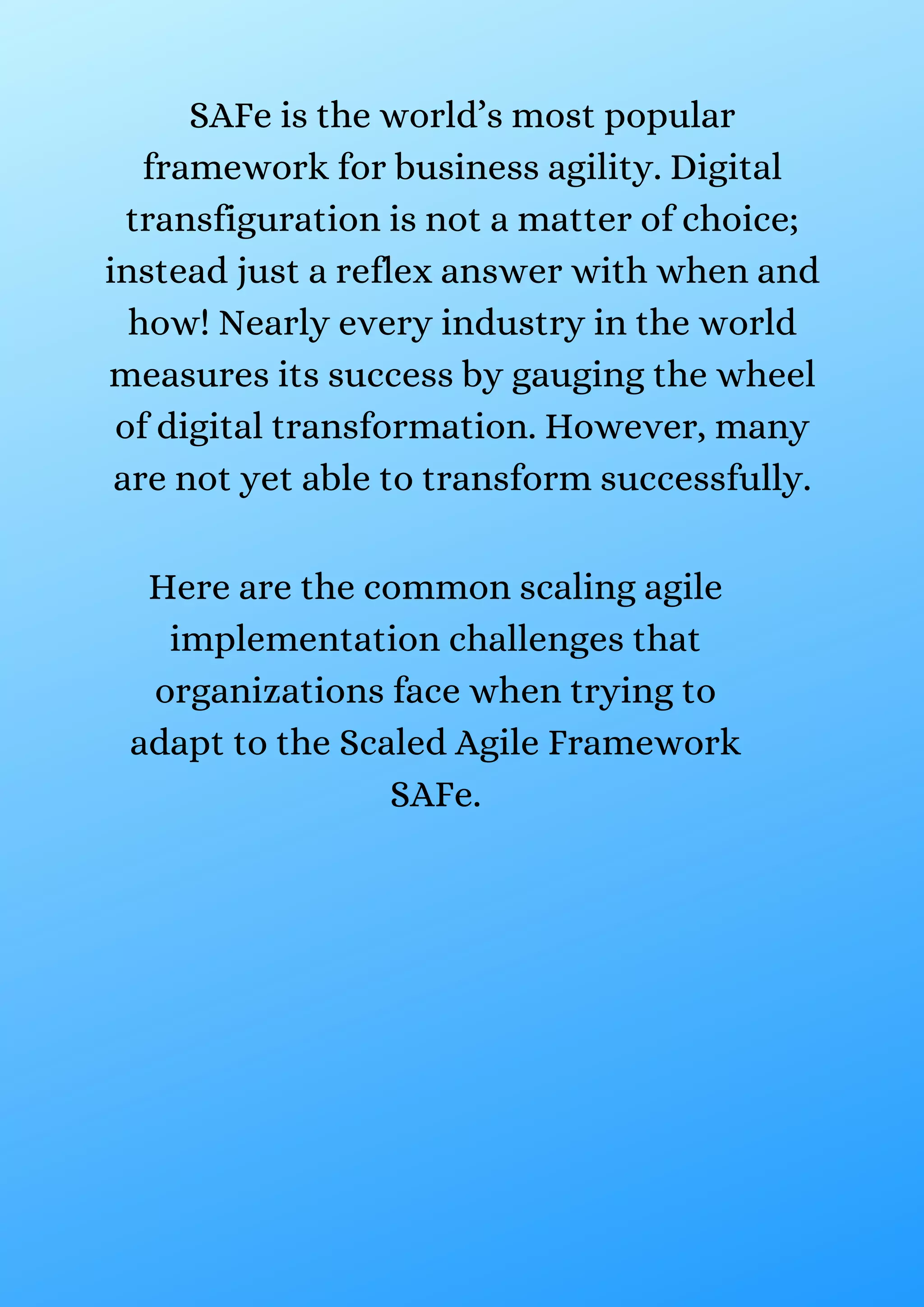 SAFe is the world’s most popular
framework for business agility. Digital
transfiguration is not a matter of choice;
instead just a reflex answer with when and
how! Nearly every industry in the world
measures its success by gauging the wheel
of digital transformation. However, many
are not yet able to transform successfully.
Here are the common scaling agile
implementation challenges that
organizations face when trying to
adapt to the Scaled Agile Framework
SAFe.
 