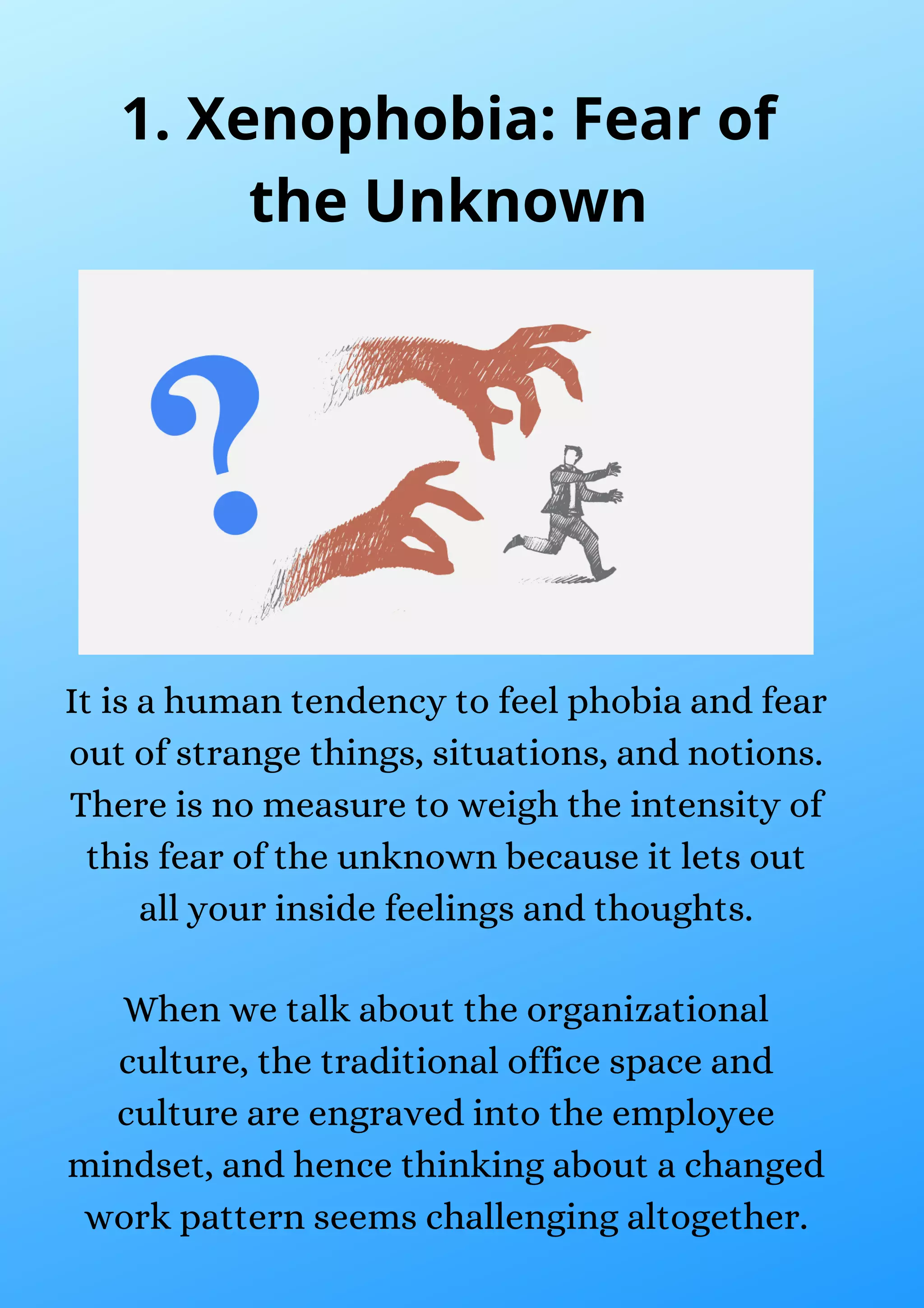 It is a human tendency to feel phobia and fear
out of strange things, situations, and notions.
There is no measure to weigh the intensity of
this fear of the unknown because it lets out
all your inside feelings and thoughts.
When we talk about the organizational
culture, the traditional office space and
culture are engraved into the employee
mindset, and hence thinking about a changed
work pattern seems challenging altogether.
1. Xenophobia: Fear of
the Unknown
 