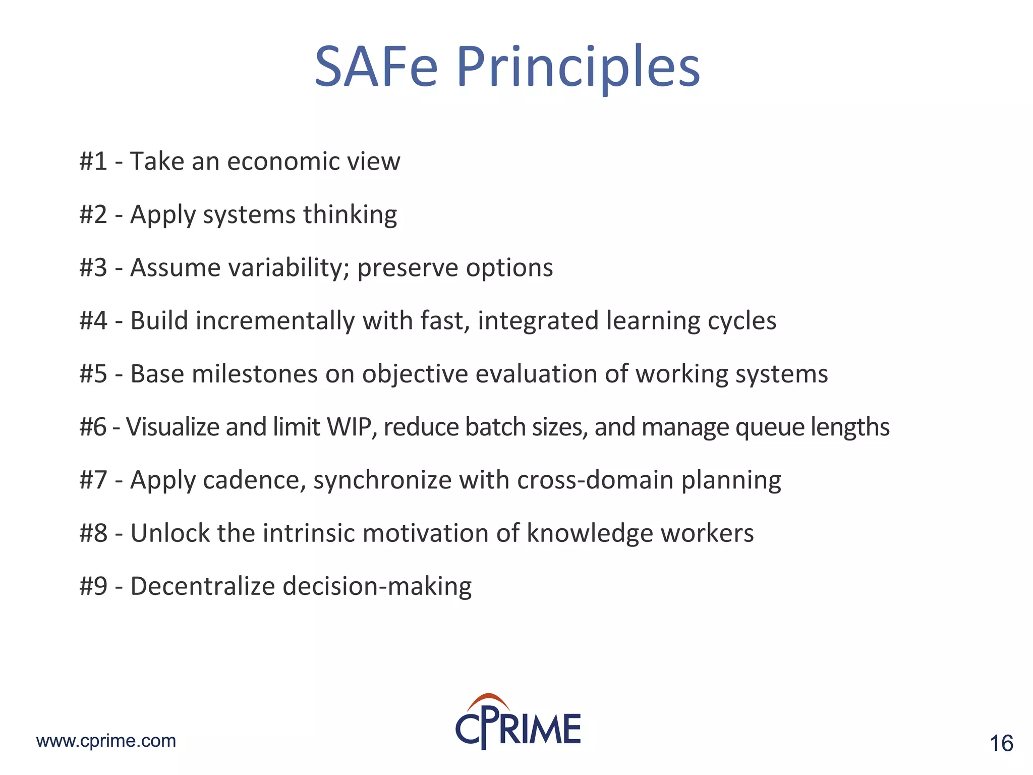 16www.cprime.com 16www.cprime.com
SAFe Principles
#1 - Take an economic view
#2 - Apply systems thinking
#3 - Assume variability; preserve options
#4 - Build incrementally with fast, integrated learning cycles
#5 - Base milestones on objective evaluation of working systems
#6 - Visualize and limit WIP, reduce batch sizes, and manage queue lengths
#7 - Apply cadence, synchronize with cross-domain planning
#8 - Unlock the intrinsic motivation of knowledge workers
#9 - Decentralize decision-making
 
